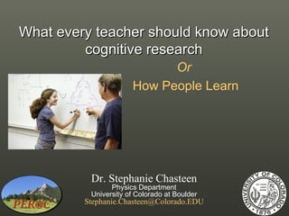 What every teacher should know about
         cognitive research
                            Or
                      How People Learn




          Dr. Stephanie Chasteen
                Physics Department
          University of Colorado at Boulder
         Stephanie.Chasteen@Colorado.EDU
 