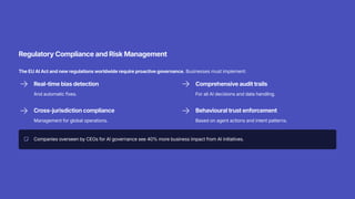 Regulatory Compliance and Risk Management
The EU AI Act and new regulations worldwide require proactive governance. Businesses must implement:
Real-time bias detection
And automatic fixes.
Comprehensive audit trails
For all AI decisions and data handling.
Cross-jurisdiction compliance
Management for global operations.
Behavioural trust enforcement
Based on agent actions and intent patterns.
Companies overseen by CEOs for AI governance see 40% more business impact from AI initiatives.
 