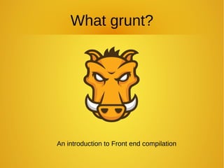 What grunt?
An introduction to Front end compilation
 