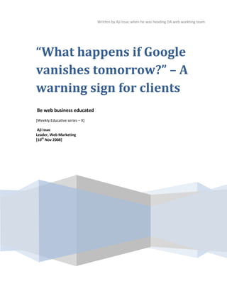 Written by Aji Issac when he was heading DA web warkting team




“What happens if Google
vanishes tomorrow?” – A
warning sign for clients
Be web business educated
[Weekly Educative series – X]

 Aji Issac
Leader, Web Marketing
[10th Nov 2008]




                                                                                     09
 