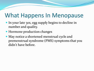 What Happens In Menopause In your late 30s, egg supply begins to decline in number and quality.  Hormone production changes May notice a shortened menstrual cycle and  premenstrual syndrome (PMS) symptoms that you didn't have before. 