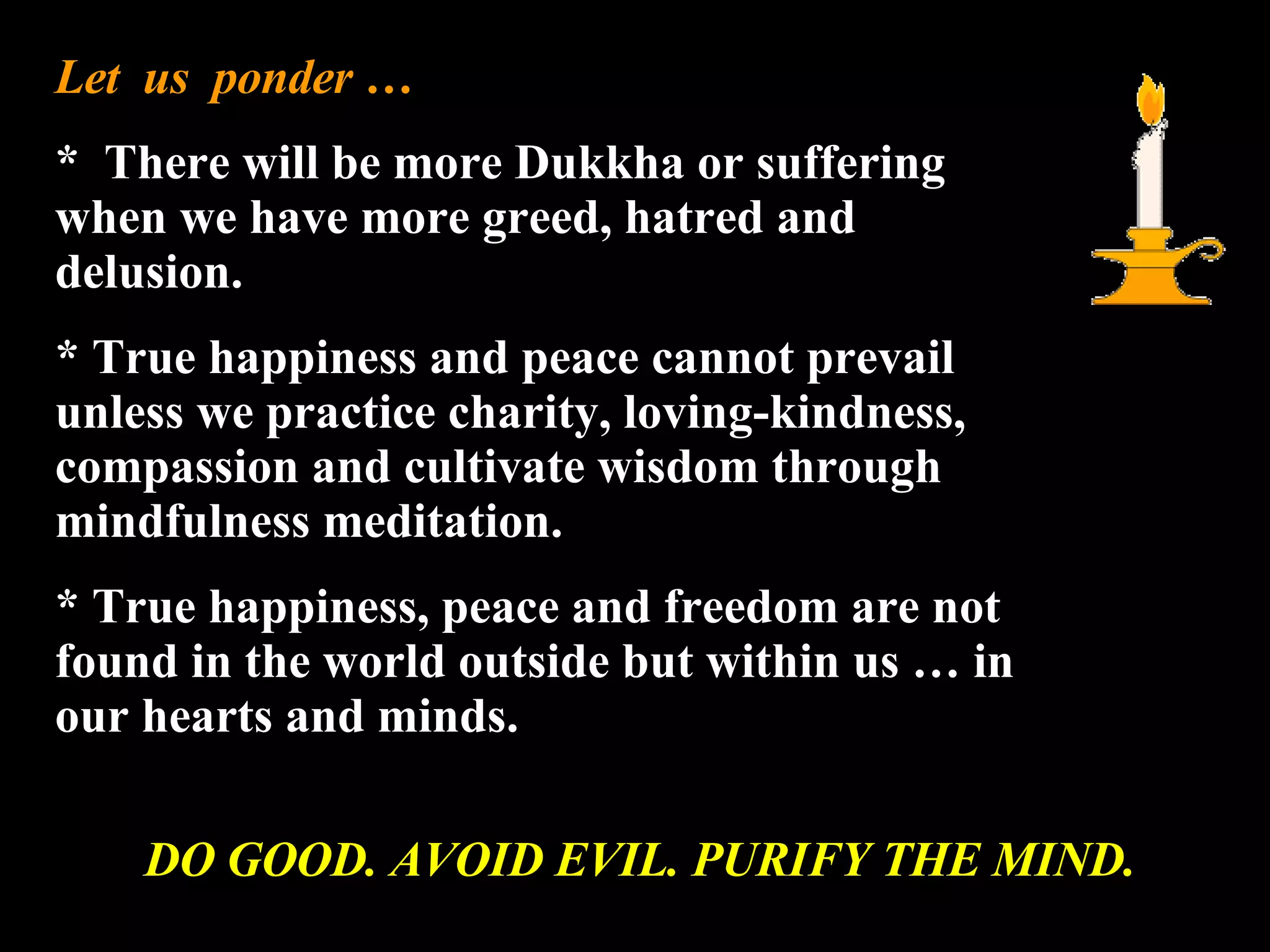 Let  us  ponder … *  There will be more Dukkha or suffering when we have more greed, hatred and delusion. * True happiness and peace cannot prevail unless we practice charity, loving-kindness, compassion and cultivate wisdom through mindfulness meditation. * True happiness, peace and freedom are not found in the world outside but within us … in our hearts and minds. DO GOOD. AVOID EVIL. PURIFY THE MIND. 