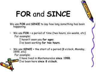 FOR  and  SINCE We use  FOR  and  SINCE  to say how long something has been happening. We use  FOR  + a period of time (two hours, six weeks, etc) For example: I haven’t seen you  for ages I’ve been working  for two hours . We use  SINCE  + the start of a period (8 o’clock, Monday, 1999, etc) For example: I have lived in Montemorelos  since 1998 . I’ve been here  since 8 o’clock. 