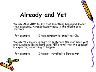 Already and Yet We use  ALREADY  to   say that something happened sooner than expected. Already usually goes in the middle of a sentence For example: I have  already  listened that CD. We use YEY mainly in negative sentences (He isn’t here yet) and questions (Is he here yet). YET shows that the speaker is expecting something to happen. For example: I haven’t travelled to Europe  yet. 