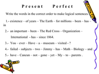 P r e s e n t  P e r f e c t Write the words in the correct order to make logical sentences. 1.- existence – of years – The Earth – for millions – been – has – in  2.-  an important – been – The Red Cross – Organization –  International  - has – since 1864. 3.-  You – ever – Have – a – museum – visited - ?  4.-  failed – subjects – two – Jimmy – has – Math – Biology – and .  5.-  have – Cancun – not – gone – yet – My – to – parents . 
