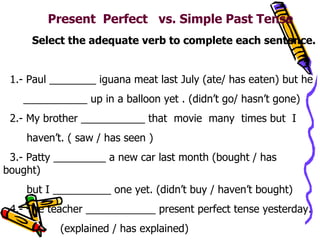 Present  Perfect  vs. Simple Past Tense  Select the adequate verb to complete each sentence. 1.- Paul ________ iguana meat last July (ate/ has eaten) but he  ___________ up in a balloon yet . (didn’t go/ hasn’t gone) 2.- My brother ___________ that  movie  many  times but  I  haven’t. ( saw / has seen ) 3.- Patty _________ a new car last month (bought / has bought) but I __________ one yet. (didn’t buy / haven’t bought) 4.- The teacher ____________ present perfect tense yesterday. (explained / has explained) 