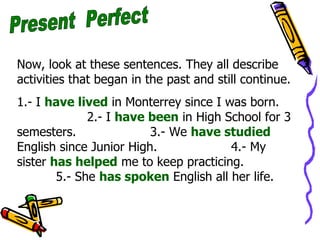 Present  Perfect Now, look at these sentences. They all describe activities that began in the past and still continue. 1.- I  have lived  in Monterrey since I was born.  2.- I  have been  in High School for 3 semesters.  3.- We  have studied  English since Junior High.  4.- My sister  has helped  me to keep practicing.  5.- She  has spoken  English all her life. 