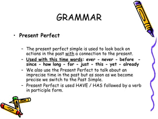GRAMMAR Present Perfect  The present perfect simple is used to look back on actions in the past  with  a connection to the present. Used with this time words : ever - never - before  - since - how long - for - just - this - yet - already We also use the Present Perfect to talk about an imprecise time in the past but as soon as we become precise we switch to the Past Simple. Present Perfect is used HAVE / HAS followed by a verb in participle form. 