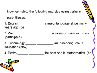 Now, complete the following exercise using verbs in  parentheses. 1. English ______ _______ a major language since many years ago.(be)  2. We ______  _____________  in extracurricular activities.(participate)  3. Technology ______ _________ an increasing role in education.(play) 4. Pedro ______ ________ the best one in Mathematics. (be) 