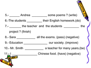 5.- ______ Andrea  _________ some poems ? (write)  6.-The students _________ their English homework.(do) 7.- _______ the teacher  and  the students  _________  the project ? (finish) 8.- Sara ___________  all the exams. (pass) (negative) 9.- Education ______________  our society. (improve) 10.- Mr. Smith  ___________  a teacher for many years.(be) 11.- I _______________ Chinese food. (have) (negative)  