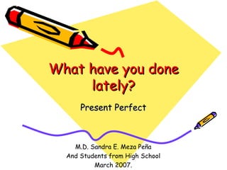 What have you done lately? Present Perfect M.D. Sandra E. Meza Peña And Students from High School March 2007. 