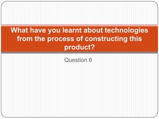 Question 6
What have you learnt about technologies
from the process of constructing this
product?
 