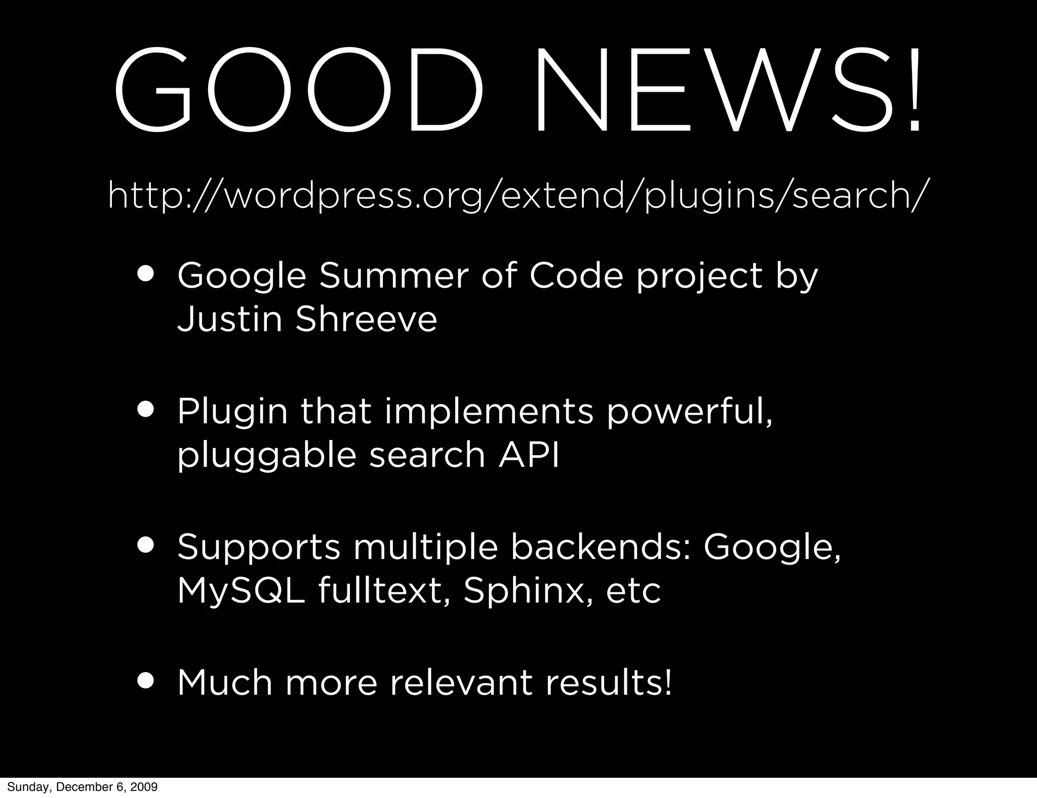 GOOD NEWS!
               http://wordpress.org/extend/plugins/search/

                   • Google Summer of Code project by
                           Justin Shreeve

                   • Plugin that implements powerful,
                           pluggable search API

                   • Supports multiple backends: Google,
                           MySQL fulltext, Sphinx, etc

                   • Much more relevant results!
Sunday, December 6, 2009
 