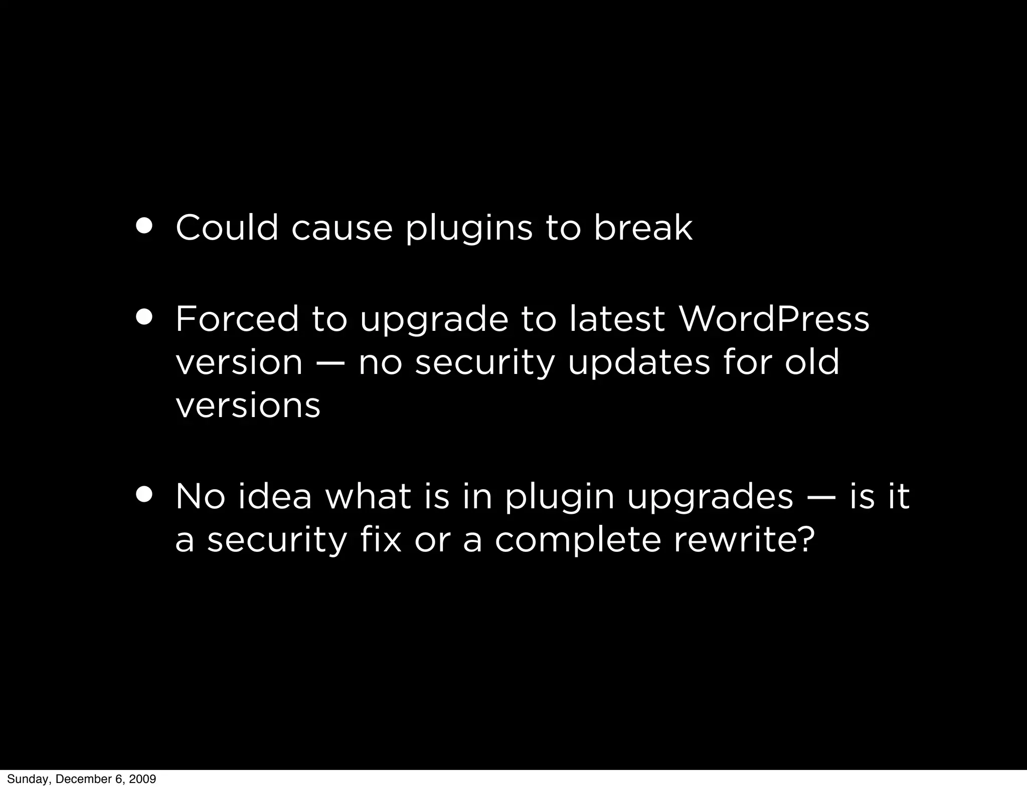 • Could cause plugins to break
                   • Forced to upgrade to latest WordPress
                           version — no security updates for old
                           versions

                   • No idea what is in plugin upgrades — is it
                           a security ﬁx or a complete rewrite?




Sunday, December 6, 2009
 