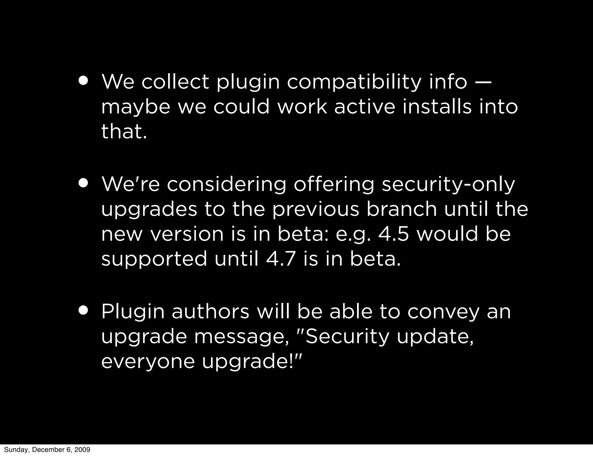 • We collect plugin compatibility info —
                           maybe we could work active installs into
                           that.

                   • We're considering oﬀering security-only
                           upgrades to the previous branch until the
                           new version is in beta: e.g. 4.5 would be
                           supported until 4.7 is in beta.

                   • Plugin authors will be able to convey an
                           upgrade message, "Security update,
                           everyone upgrade!"



Sunday, December 6, 2009
 