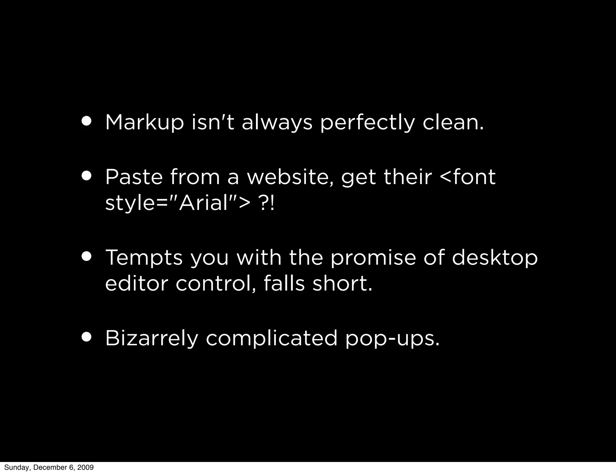 • Markup isn't always perfectly clean.
                   • Paste from a website, get their <font
                           style="Arial"> ?!

                   • Tempts you with the promise of desktop
                           editor control, falls short.

                   • Bizarrely complicated pop-ups.


Sunday, December 6, 2009
 