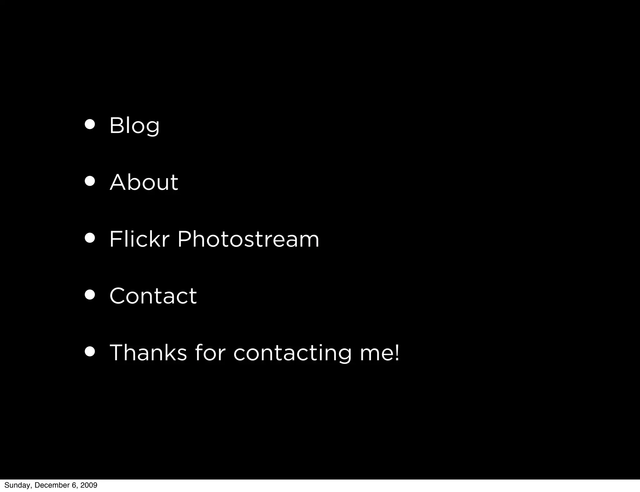 • Blog
                   • About
                   • Flickr Photostream
                   • Contact
                   • Thanks for contacting me!


Sunday, December 6, 2009
 