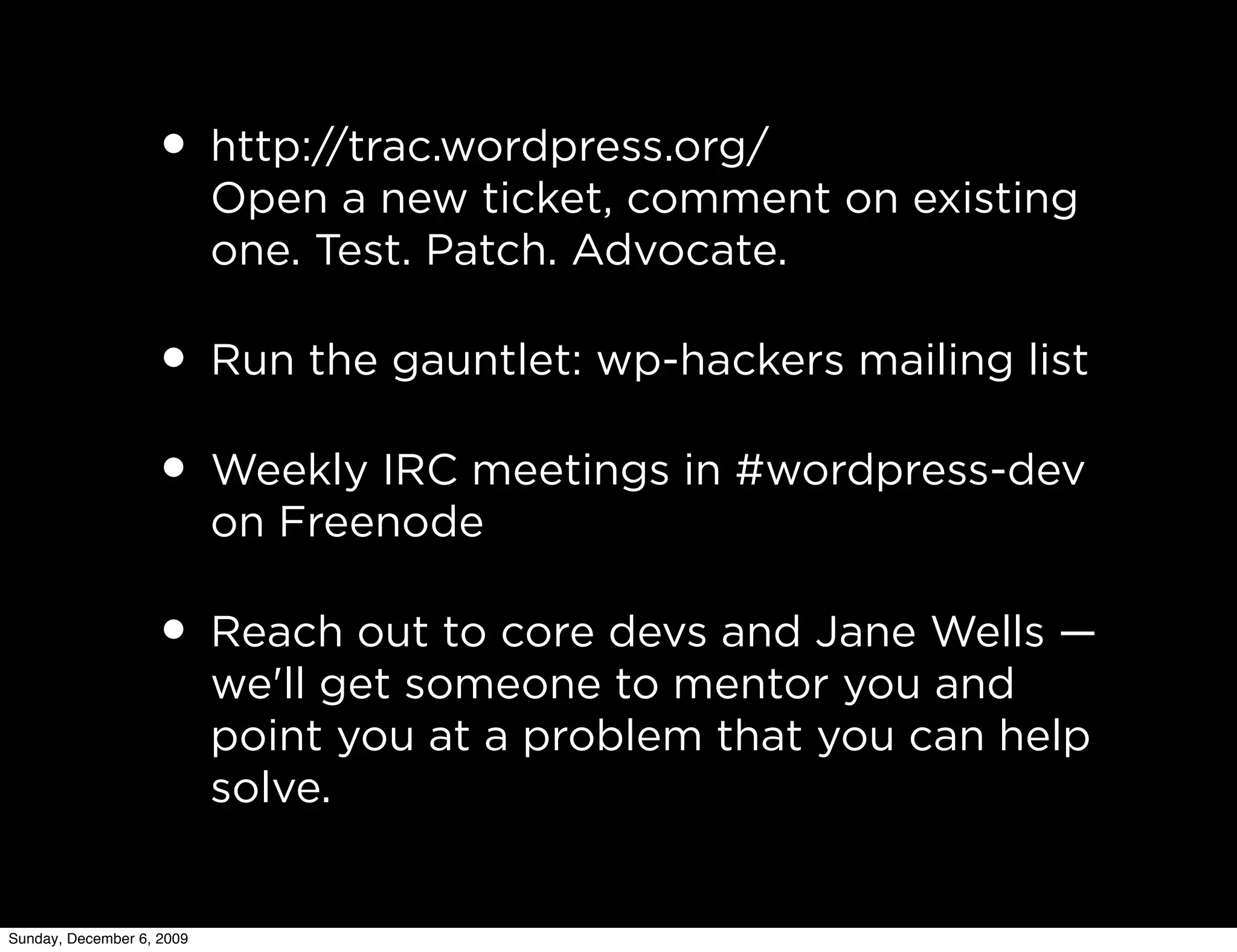• http://trac.wordpress.org/
                           Open a new ticket, comment on existing
                           one. Test. Patch. Advocate.

                   • Run the gauntlet: wp-hackers mailing list
                   • Weekly IRC meetings in #wordpress-dev
                           on Freenode

                   • Reach out to core devs and Jane Wells —
                           we'll get someone to mentor you and
                           point you at a problem that you can help
                           solve.


Sunday, December 6, 2009
 