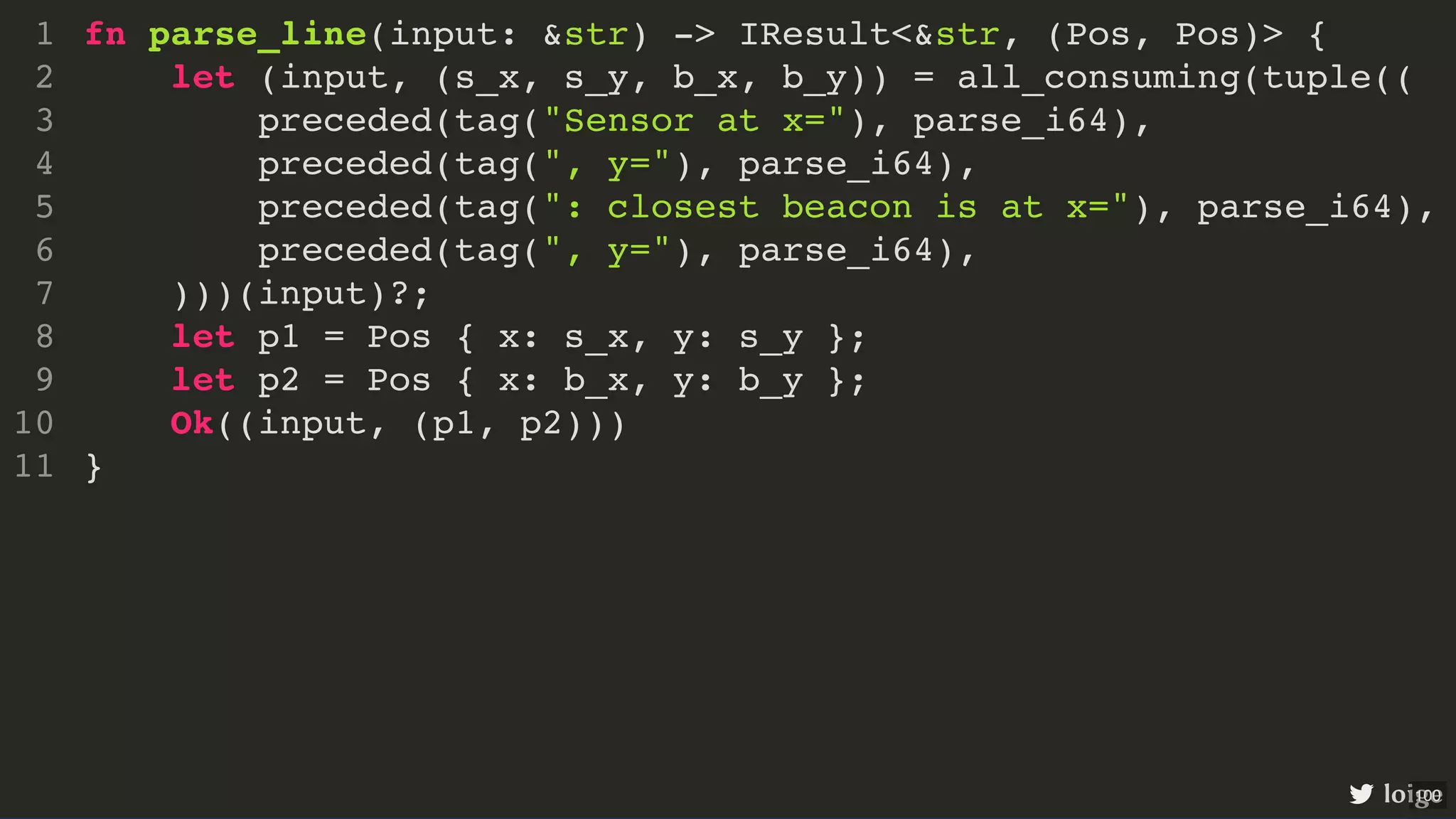 fn parse_line(input: &str) -> IResult<&str, (Pos, Pos)> { let (input, (s_x, s_y, b_x, b_y)) = all_consuming(tuple(( preceded(tag("Sensor at x="), parse_i64), preceded(tag(", y="), parse_i64), preceded(tag(": closest beacon is at x="), parse_i64), preceded(tag(", y="), parse_i64), )))(input)?; let p1 = Pos { x: s_x, y: s_y }; let p2 = Pos { x: b_x, y: b_y }; Ok((input, (p1, p2))) } 1 2 3 4 5 6 7 8 9 10 11 fn parse_line(input: &str) -> IResult<&str, (Pos, Pos)> { } 1 let (input, (s_x, s_y, b_x, b_y)) = all_consuming(tuple(( 2 preceded(tag("Sensor at x="), parse_i64), 3 preceded(tag(", y="), parse_i64), 4 preceded(tag(": closest beacon is at x="), parse_i64), 5 preceded(tag(", y="), parse_i64), 6 )))(input)?; 7 let p1 = Pos { x: s_x, y: s_y }; 8 let p2 = Pos { x: b_x, y: b_y }; 9 Ok((input, (p1, p2))) 10 11 let (input, (s_x, s_y, b_x, b_y)) = all_consuming(tuple(( preceded(tag("Sensor at x="), parse_i64), preceded(tag(", y="), parse_i64), preceded(tag(": closest beacon is at x="), parse_i64), preceded(tag(", y="), parse_i64), )))(input)?; fn parse_line(input: &str) -> IResult<&str, (Pos, Pos)> { 1 2 3 4 5 6 7 let p1 = Pos { x: s_x, y: s_y }; 8 let p2 = Pos { x: b_x, y: b_y }; 9 Ok((input, (p1, p2))) 10 } 11 let p1 = Pos { x: s_x, y: s_y }; let p2 = Pos { x: b_x, y: b_y }; fn parse_line(input: &str) -> IResult<&str, (Pos, Pos)> { 1 let (input, (s_x, s_y, b_x, b_y)) = all_consuming(tuple(( 2 preceded(tag("Sensor at x="), parse_i64), 3 preceded(tag(", y="), parse_i64), 4 preceded(tag(": closest beacon is at x="), parse_i64), 5 preceded(tag(", y="), parse_i64), 6 )))(input)?; 7 8 9 Ok((input, (p1, p2))) 10 } 11 Ok((input, (p1, p2))) fn parse_line(input: &str) -> IResult<&str, (Pos, Pos)> { 1 let (input, (s_x, s_y, b_x, b_y)) = all_consuming(tuple(( 2 preceded(tag("Sensor at x="), parse_i64), 3 preceded(tag(", y="), parse_i64), 4 preceded(tag(": closest beacon is at x="), parse_i64), 5 preceded(tag(", y="), parse_i64), 6 )))(input)?; 7 let p1 = Pos { x: s_x, y: s_y }; 8 let p2 = Pos { x: b_x, y: b_y }; 9 10 } 11 fn parse_line(input: &str) -> IResult<&str, (Pos, Pos)> { let (input, (s_x, s_y, b_x, b_y)) = all_consuming(tuple(( preceded(tag("Sensor at x="), parse_i64), preceded(tag(", y="), parse_i64), preceded(tag(": closest beacon is at x="), parse_i64), preceded(tag(", y="), parse_i64), )))(input)?; let p1 = Pos { x: s_x, y: s_y }; let p2 = Pos { x: b_x, y: b_y }; Ok((input, (p1, p2))) } 1 2 3 4 5 6 7 8 9 10 11 loige 100 