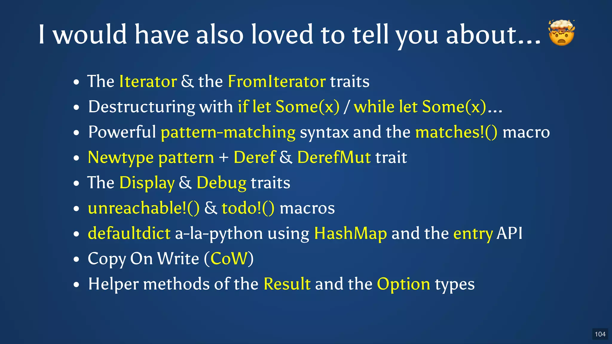 The Iterator & the FromIterator traits Destructuring with if let Some(x) / while let Some(x)... Powerful pattern-matching syntax and the matches!() macro Newtype pattern + Deref & DerefMut trait The Display & Debug traits unreachable!() & todo!() macros defaultdict a-la-python using HashMap and the entry API Copy On Write (CoW) Helper methods of the Result and the Option types I would have also loved to tell you about... 🤯 104 