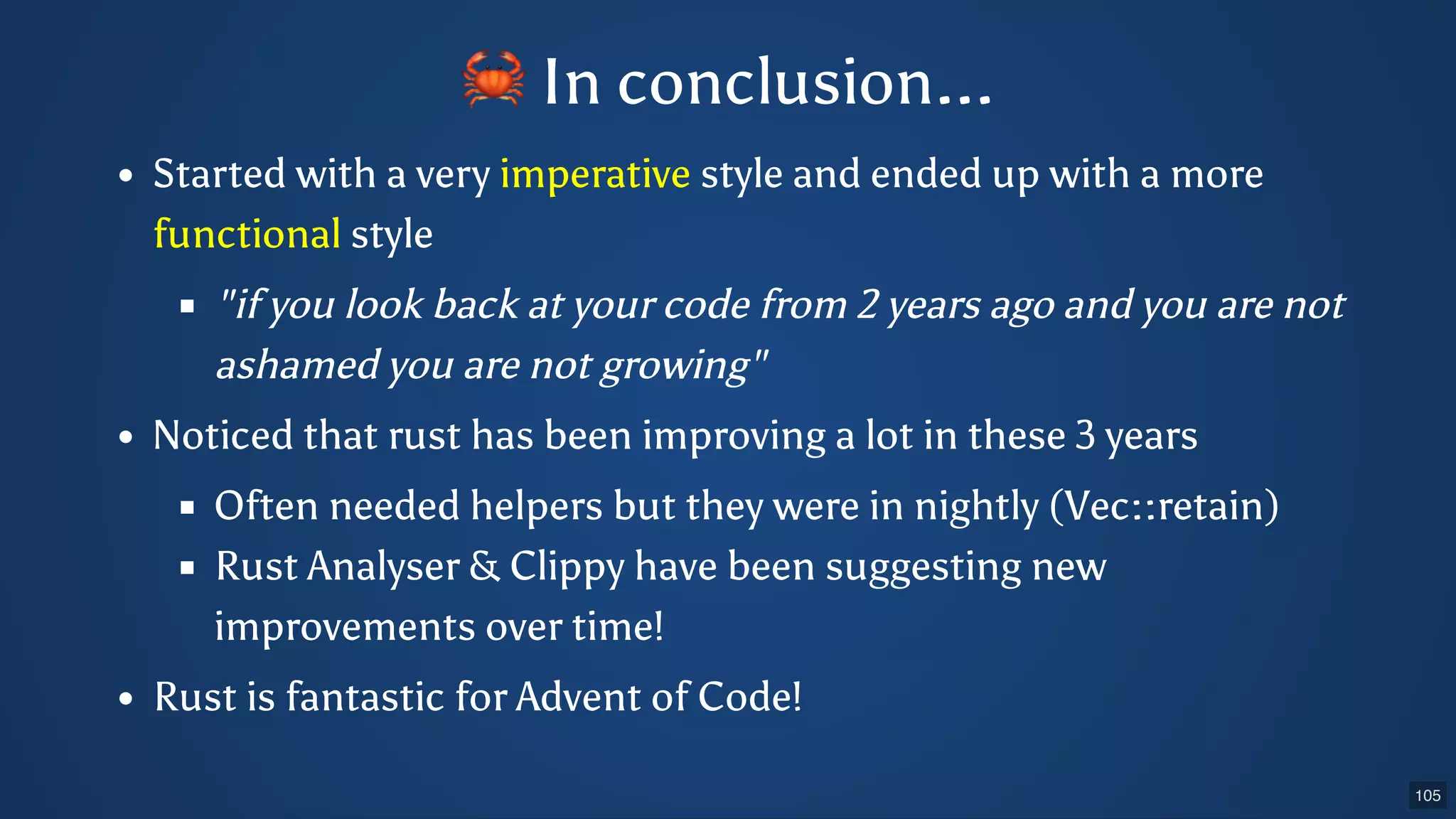 Started with a very imperative style and ended up with a more functional style "if you look back at your code from 2 years ago and you are not ashamed you are not growing" Noticed that rust has been improving a lot in these 3 years Often needed helpers but they were in nightly (Vec::retain) Rust Analyser & Clippy have been suggesting new improvements over time! Rust is fantastic for Advent of Code! 🦀In conclusion... 105 