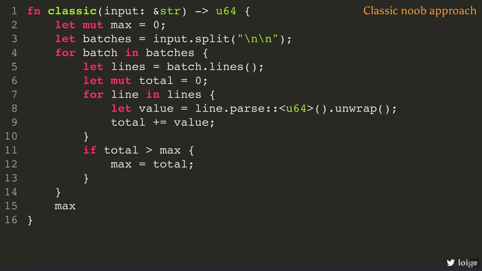 fn classic(input: &str) -> u64 { let mut max = 0; let batches = input.split("nn"); for batch in batches { let lines = batch.lines(); let mut total = 0; for line in lines { let value = line.parse::<u64>().unwrap(); total += value; } if total > max { max = total; } } max } 1 2 3 4 5 6 7 8 9 10 11 12 13 14 15 16 let mut max = 0; max fn classic(input: &str) -> u64 { 1 2 let batches = input.split("nn"); 3 for batch in batches { 4 let lines = batch.lines(); 5 let mut total = 0; 6 for line in lines { 7 let value = line.parse::<u64>().unwrap(); 8 total += value; 9 } 10 if total > max { 11 max = total; 12 } 13 } 14 15 } 16 let batches = input.split("nn"); fn classic(input: &str) -> u64 { 1 let mut max = 0; 2 3 for batch in batches { 4 let lines = batch.lines(); 5 let mut total = 0; 6 for line in lines { 7 let value = line.parse::<u64>().unwrap(); 8 total += value; 9 } 10 if total > max { 11 max = total; 12 } 13 } 14 max 15 } 16 for batch in batches { } fn classic(input: &str) -> u64 { 1 let mut max = 0; 2 let batches = input.split("nn"); 3 4 let lines = batch.lines(); 5 let mut total = 0; 6 for line in lines { 7 let value = line.parse::<u64>().unwrap(); 8 total += value; 9 } 10 if total > max { 11 max = total; 12 } 13 14 max 15 } 16 let lines = batch.lines(); let mut total = 0; fn classic(input: &str) -> u64 { 1 let mut max = 0; 2 let batches = input.split("nn"); 3 for batch in batches { 4 5 6 for line in lines { 7 let value = line.parse::<u64>().unwrap(); 8 total += value; 9 } 10 if total > max { 11 max = total; 12 } 13 } 14 max 15 } 16 for line in lines { } fn classic(input: &str) -> u64 { 1 let mut max = 0; 2 let batches = input.split("nn"); 3 for batch in batches { 4 let lines = batch.lines(); 5 let mut total = 0; 6 7 let value = line.parse::<u64>().unwrap(); 8 total += value; 9 10 if total > max { 11 max = total; 12 } 13 } 14 max 15 } 16 let value = line.parse::<u64>().unwrap(); fn classic(input: &str) -> u64 { 1 let mut max = 0; 2 let batches = input.split("nn"); 3 for batch in batches { 4 let lines = batch.lines(); 5 let mut total = 0; 6 for line in lines { 7 8 total += value; 9 } 10 if total > max { 11 max = total; 12 } 13 } 14 max 15 } 16 total += value; fn classic(input: &str) -> u64 { 1 let mut max = 0; 2 let batches = input.split("nn"); 3 for batch in batches { 4 let lines = batch.lines(); 5 let mut total = 0; 6 for line in lines { 7 let value = line.parse::<u64>().unwrap(); 8 9 } 10 if total > max { 11 max = total; 12 } 13 } 14 max 15 } 16 if total > max { max = total; } fn classic(input: &str) -> u64 { 1 let mut max = 0; 2 let batches = input.split("nn"); 3 for batch in batches { 4 let lines = batch.lines(); 5 let mut total = 0; 6 for line in lines { 7 let value = line.parse::<u64>().unwrap(); 8 total += value; 9 } 10 11 12 13 } 14 max 15 } 16 fn classic(input: &str) -> u64 { let mut max = 0; let batches = input.split("nn"); for batch in batches { let lines = batch.lines(); let mut total = 0; for line in lines { let value = line.parse::<u64>().unwrap(); total += value; } if total > max { max = total; } } max } 1 2 3 4 5 6 7 8 9 10 11 12 13 14 15 16 Classic noob approach loige 21 