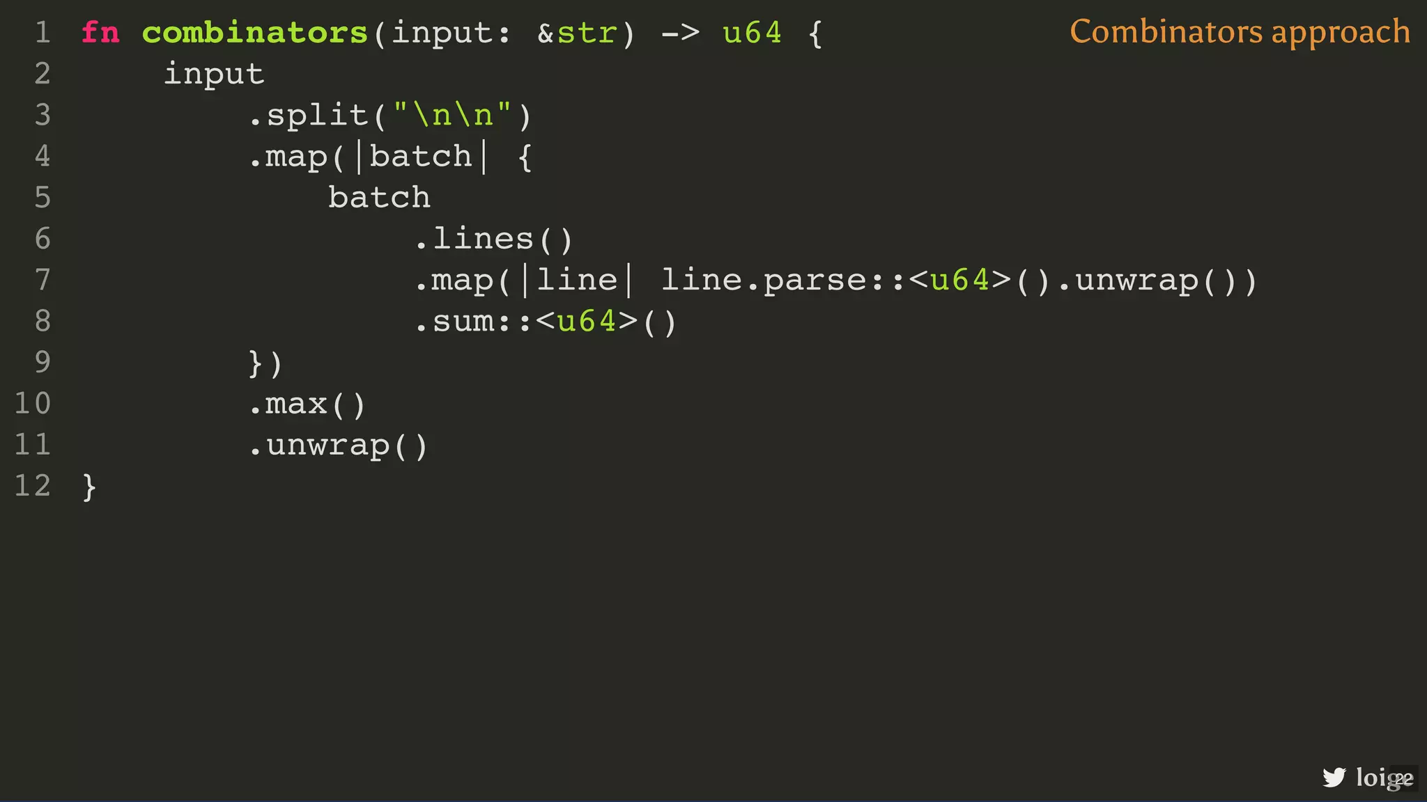 fn combinators(input: &str) -> u64 { input .split("nn") .map(|batch| { batch .lines() .map(|line| line.parse::<u64>().unwrap()) .sum::<u64>() }) .max() .unwrap() } 1 2 3 4 5 6 7 8 9 10 11 12 input .split("nn") fn combinators(input: &str) -> u64 { 1 2 3 .map(|batch| { 4 batch 5 .lines() 6 .map(|line| line.parse::<u64>().unwrap()) 7 .sum::<u64>() 8 }) 9 .max() 10 .unwrap() 11 } 12 .map(|batch| { }) fn combinators(input: &str) -> u64 { 1 input 2 .split("nn") 3 4 batch 5 .lines() 6 .map(|line| line.parse::<u64>().unwrap()) 7 .sum::<u64>() 8 9 .max() 10 .unwrap() 11 } 12 batch .lines() .map(|line| line.parse::<u64>().unwrap()) .sum::<u64>() fn combinators(input: &str) -> u64 { 1 input 2 .split("nn") 3 .map(|batch| { 4 5 6 7 8 }) 9 .max() 10 .unwrap() 11 } 12 .max() .unwrap() fn combinators(input: &str) -> u64 { 1 input 2 .split("nn") 3 .map(|batch| { 4 batch 5 .lines() 6 .map(|line| line.parse::<u64>().unwrap()) 7 .sum::<u64>() 8 }) 9 10 11 } 12 fn combinators(input: &str) -> u64 { input .split("nn") .map(|batch| { batch .lines() .map(|line| line.parse::<u64>().unwrap()) .sum::<u64>() }) .max() .unwrap() } 1 2 3 4 5 6 7 8 9 10 11 12 Combinators approach loige 22 