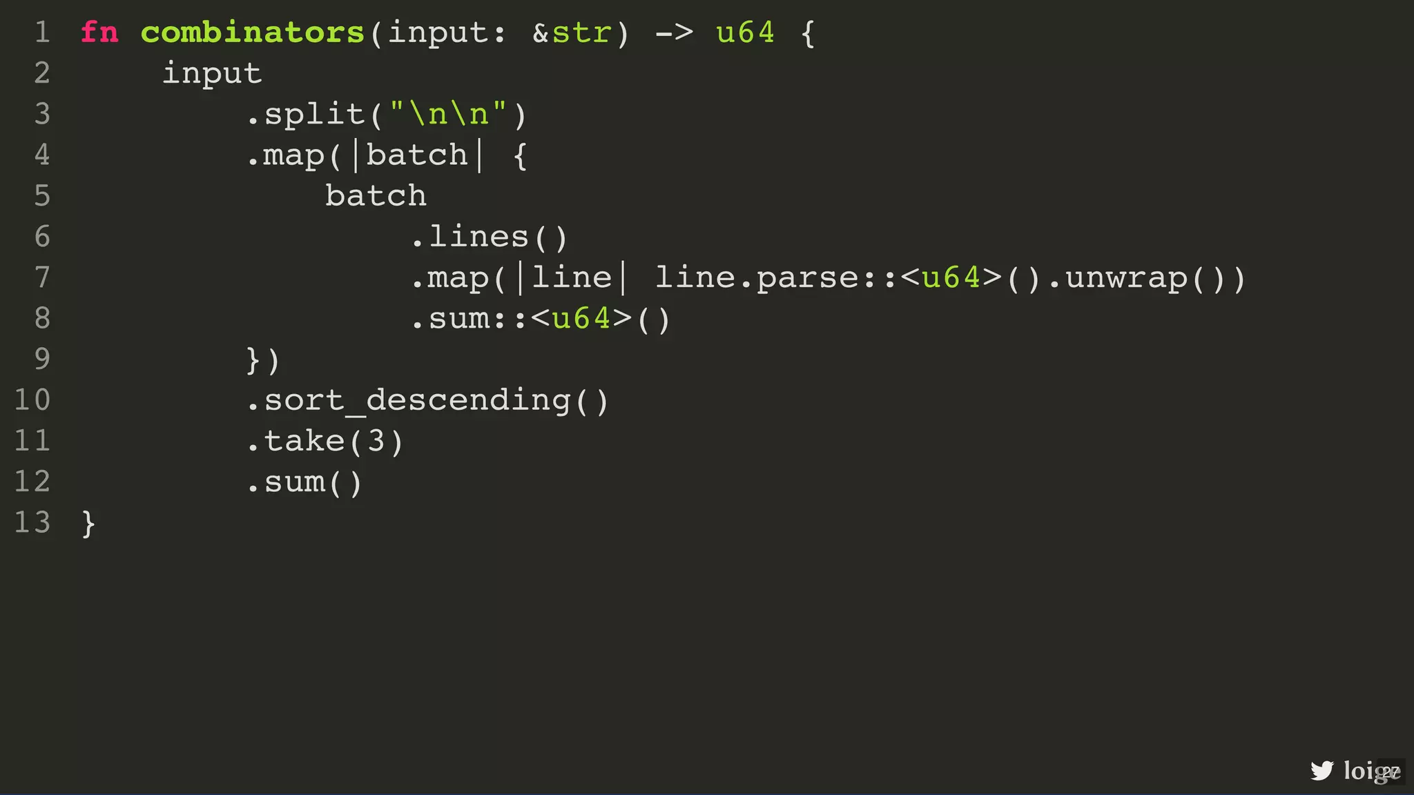 fn combinators(input: &str) -> u64 { input .split("nn") .map(|batch| { batch .lines() .map(|line| line.parse::<u64>().unwrap()) .sum::<u64>() }) .sort_descending() .take(3) .sum() } 1 2 3 4 5 6 7 8 9 10 11 12 13 .sort_descending() fn combinators(input: &str) -> u64 { 1 input 2 .split("nn") 3 .map(|batch| { 4 batch 5 .lines() 6 .map(|line| line.parse::<u64>().unwrap()) 7 .sum::<u64>() 8 }) 9 10 .take(3) 11 .sum() 12 } 13 .take(3) fn combinators(input: &str) -> u64 { 1 input 2 .split("nn") 3 .map(|batch| { 4 batch 5 .lines() 6 .map(|line| line.parse::<u64>().unwrap()) 7 .sum::<u64>() 8 }) 9 .sort_descending() 10 11 .sum() 12 } 13 .sum() fn combinators(input: &str) -> u64 { 1 input 2 .split("nn") 3 .map(|batch| { 4 batch 5 .lines() 6 .map(|line| line.parse::<u64>().unwrap()) 7 .sum::<u64>() 8 }) 9 .sort_descending() 10 .take(3) 11 12 } 13 fn combinators(input: &str) -> u64 { input .split("nn") .map(|batch| { batch .lines() .map(|line| line.parse::<u64>().unwrap()) .sum::<u64>() }) .sort_descending() .take(3) .sum() } 1 2 3 4 5 6 7 8 9 10 11 12 13 loige 27 