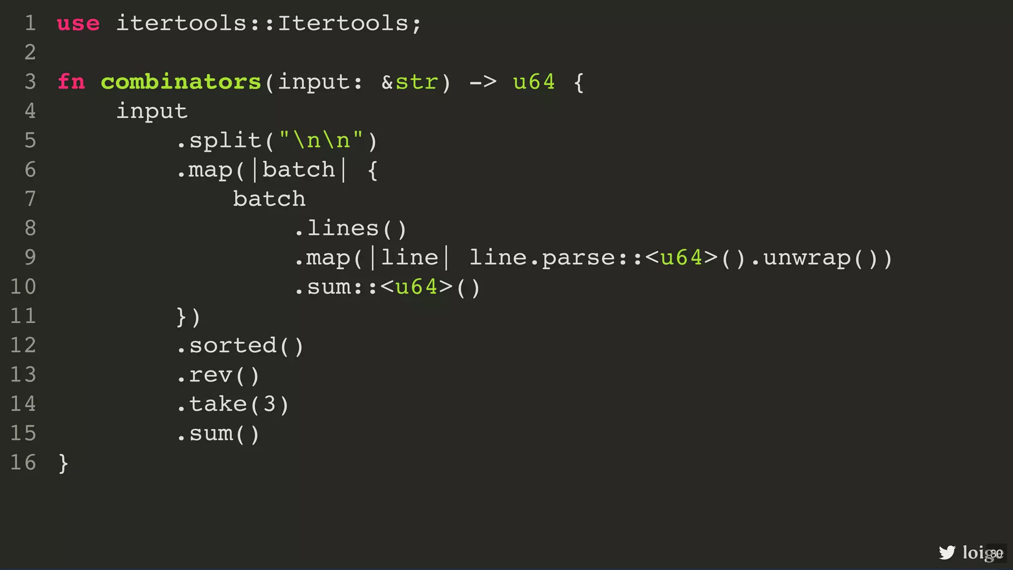 use itertools::Itertools; fn combinators(input: &str) -> u64 { input .split("nn") .map(|batch| { batch .lines() .map(|line| line.parse::<u64>().unwrap()) .sum::<u64>() }) .sorted() .rev() .take(3) .sum() } 1 2 3 4 5 6 7 8 9 10 11 12 13 14 15 16 use itertools::Itertools; 1 2 fn combinators(input: &str) -> u64 { 3 input 4 .split("nn") 5 .map(|batch| { 6 batch 7 .lines() 8 .map(|line| line.parse::<u64>().unwrap()) 9 .sum::<u64>() 10 }) 11 .sorted() 12 .rev() 13 .take(3) 14 .sum() 15 } 16 .sorted() .rev() use itertools::Itertools; 1 2 fn combinators(input: &str) -> u64 { 3 input 4 .split("nn") 5 .map(|batch| { 6 batch 7 .lines() 8 .map(|line| line.parse::<u64>().unwrap()) 9 .sum::<u64>() 10 }) 11 12 13 .take(3) 14 .sum() 15 } 16 use itertools::Itertools; fn combinators(input: &str) -> u64 { input .split("nn") .map(|batch| { batch .lines() .map(|line| line.parse::<u64>().unwrap()) .sum::<u64>() }) .sorted() .rev() .take(3) .sum() } 1 2 3 4 5 6 7 8 9 10 11 12 13 14 15 16 loige 30 