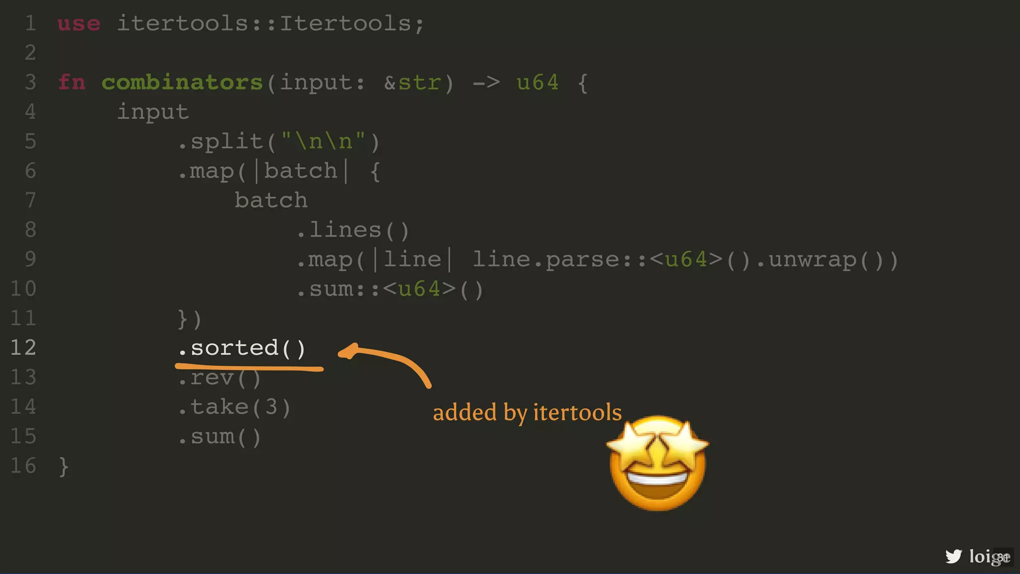 .sorted() use itertools::Itertools; 1 2 fn combinators(input: &str) -> u64 { 3 input 4 .split("nn") 5 .map(|batch| { 6 batch 7 .lines() 8 .map(|line| line.parse::<u64>().unwrap()) 9 .sum::<u64>() 10 }) 11 12 .rev() 13 .take(3) 14 .sum() 15 } 16 loige 🤩 added by itertools 31 