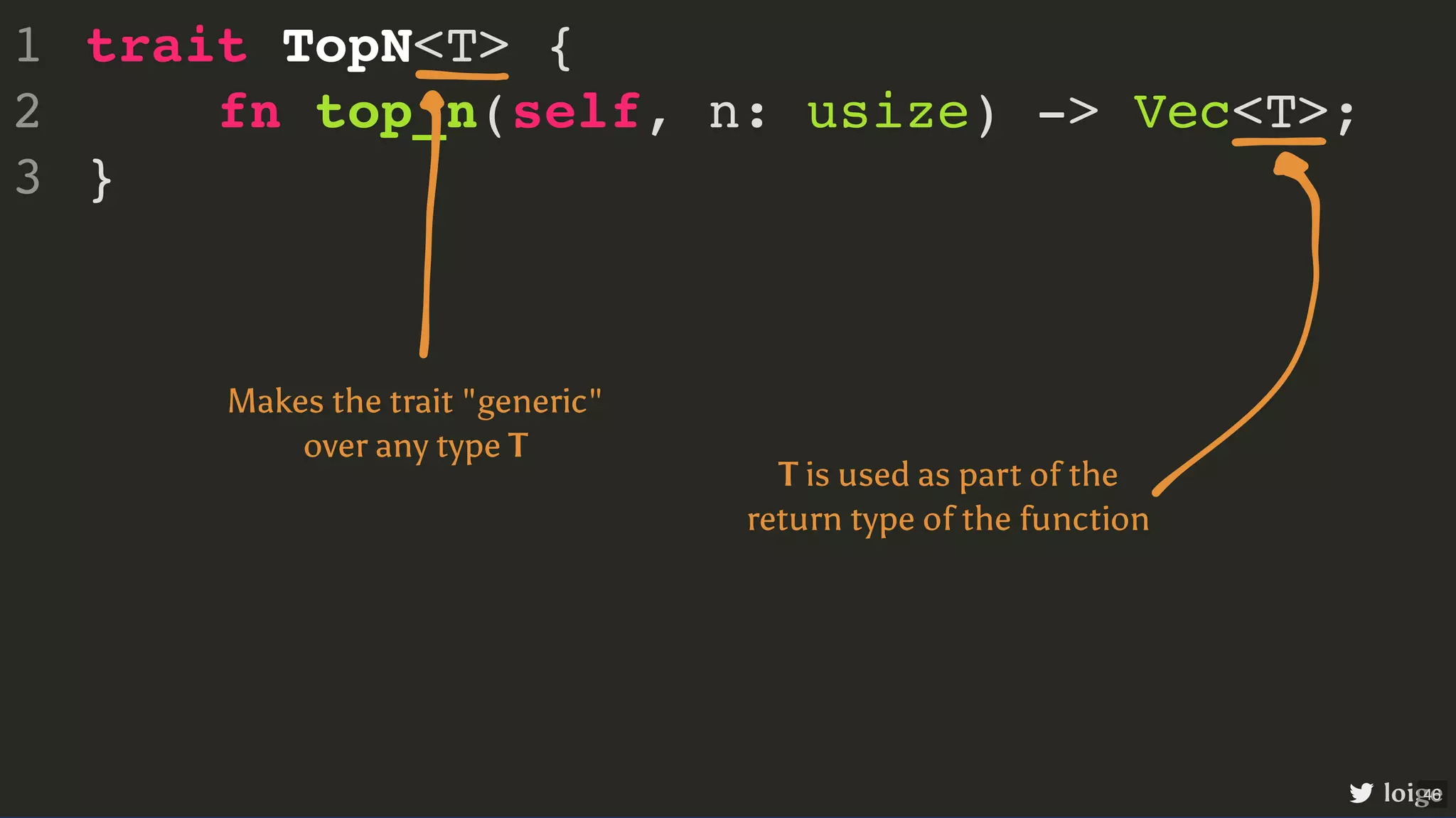 trait TopN<T> { fn top_n(self, n: usize) -> Vec<T>; } 1 2 3 loige Makes the trait "generic" over any type T T is used as part of the return type of the function 46 