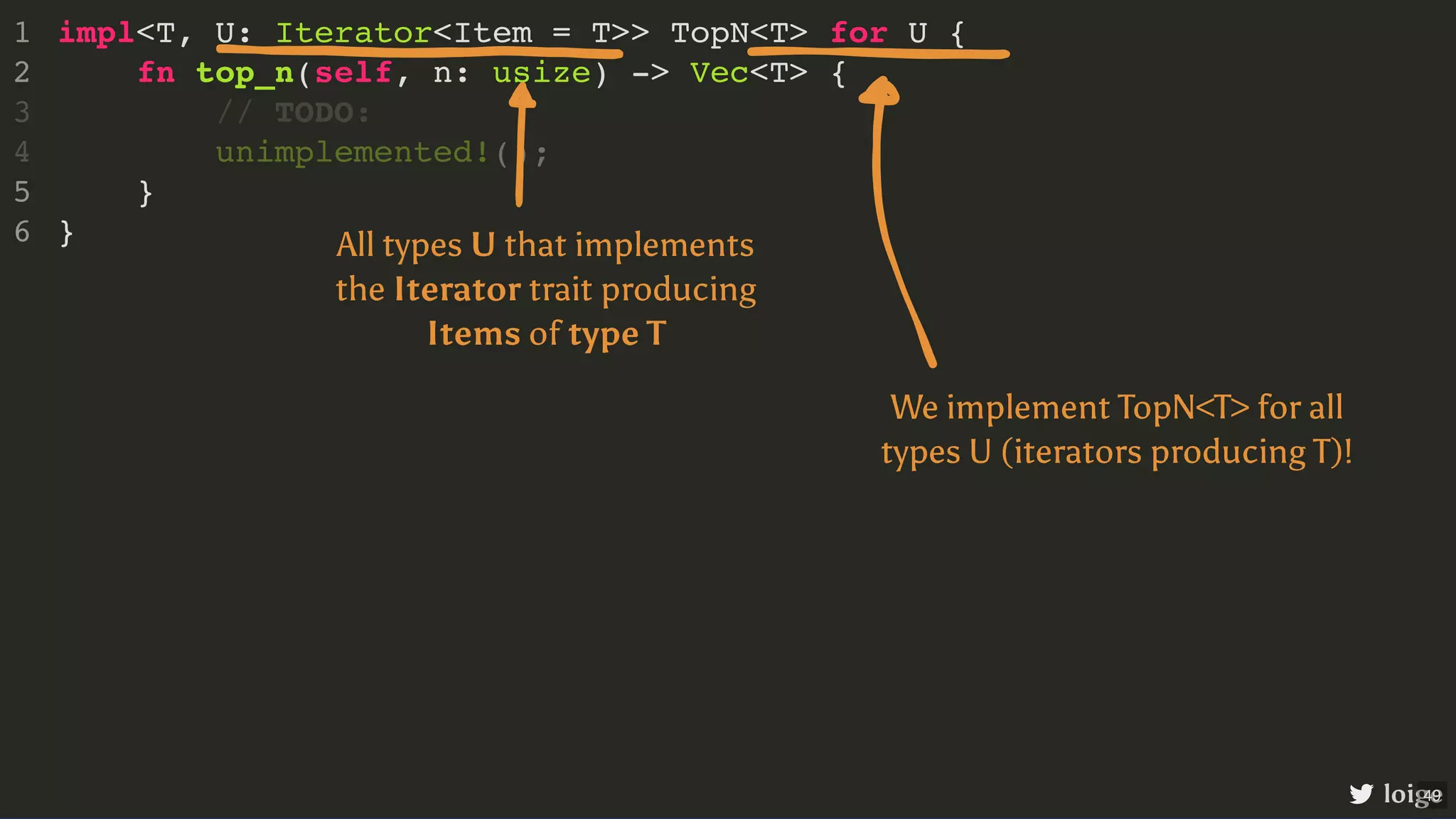 impl<T, U: Iterator<Item = T>> TopN<T> for U { fn top_n(self, n: usize) -> Vec<T> { } } 1 2 // TODO: 3 unimplemented!(); 4 5 6 loige All types U that implements the Iterator trait producing Items of type T We implement TopN<T> for all types U (iterators producing T)! 49 