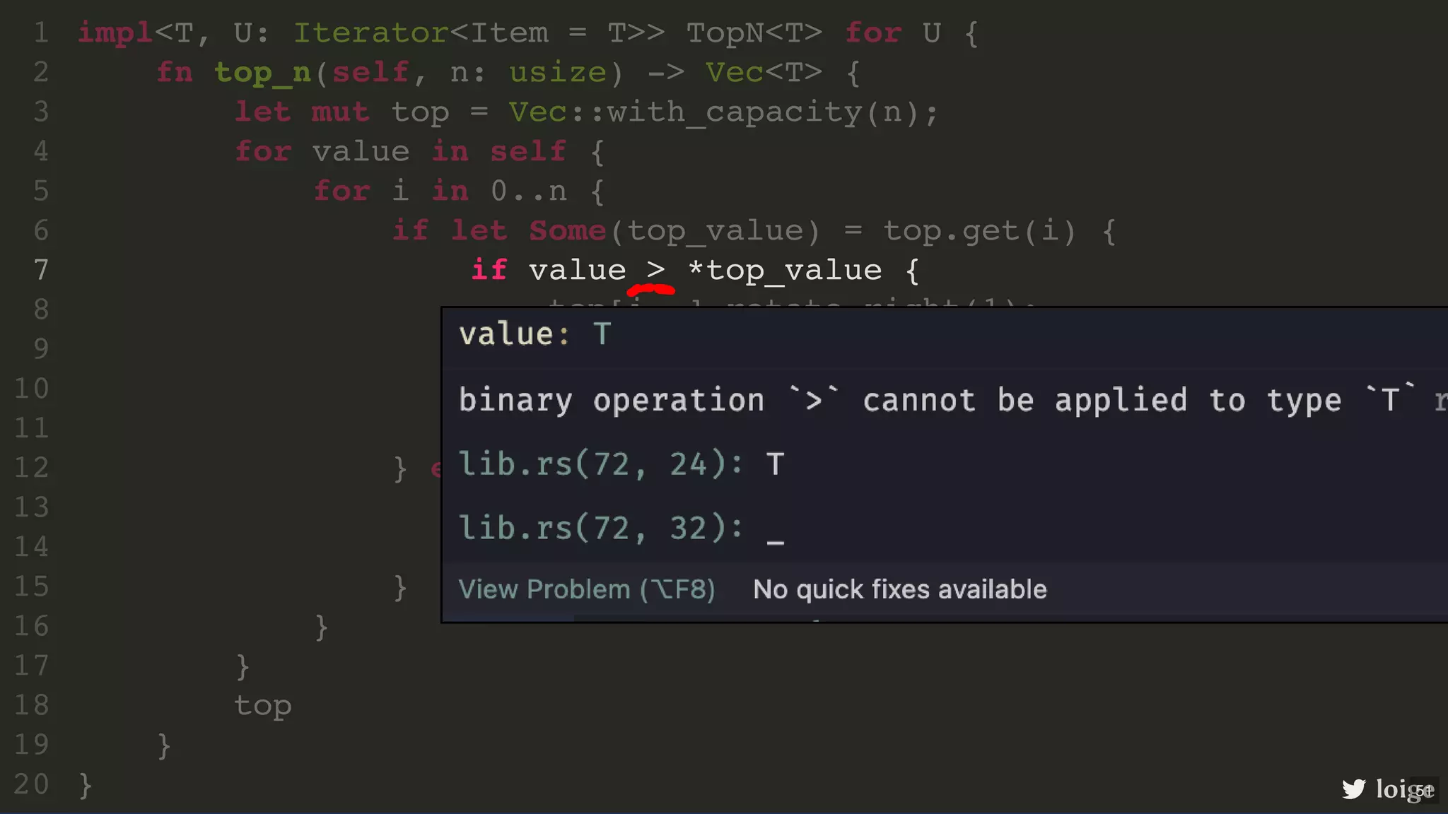 if value > *top_value { impl<T, U: Iterator<Item = T>> TopN<T> for U { 1 fn top_n(self, n: usize) -> Vec<T> { 2 let mut top = Vec::with_capacity(n); 3 for value in self { 4 for i in 0..n { 5 if let Some(top_value) = top.get(i) { 6 7 top[i..].rotate_right(1); 8 top[i] = value; 9 break; 10 } 11 } else { 12 top.push(value); 13 break; 14 } 15 } 16 } 17 top 18 } 19 } 20 loige 51 