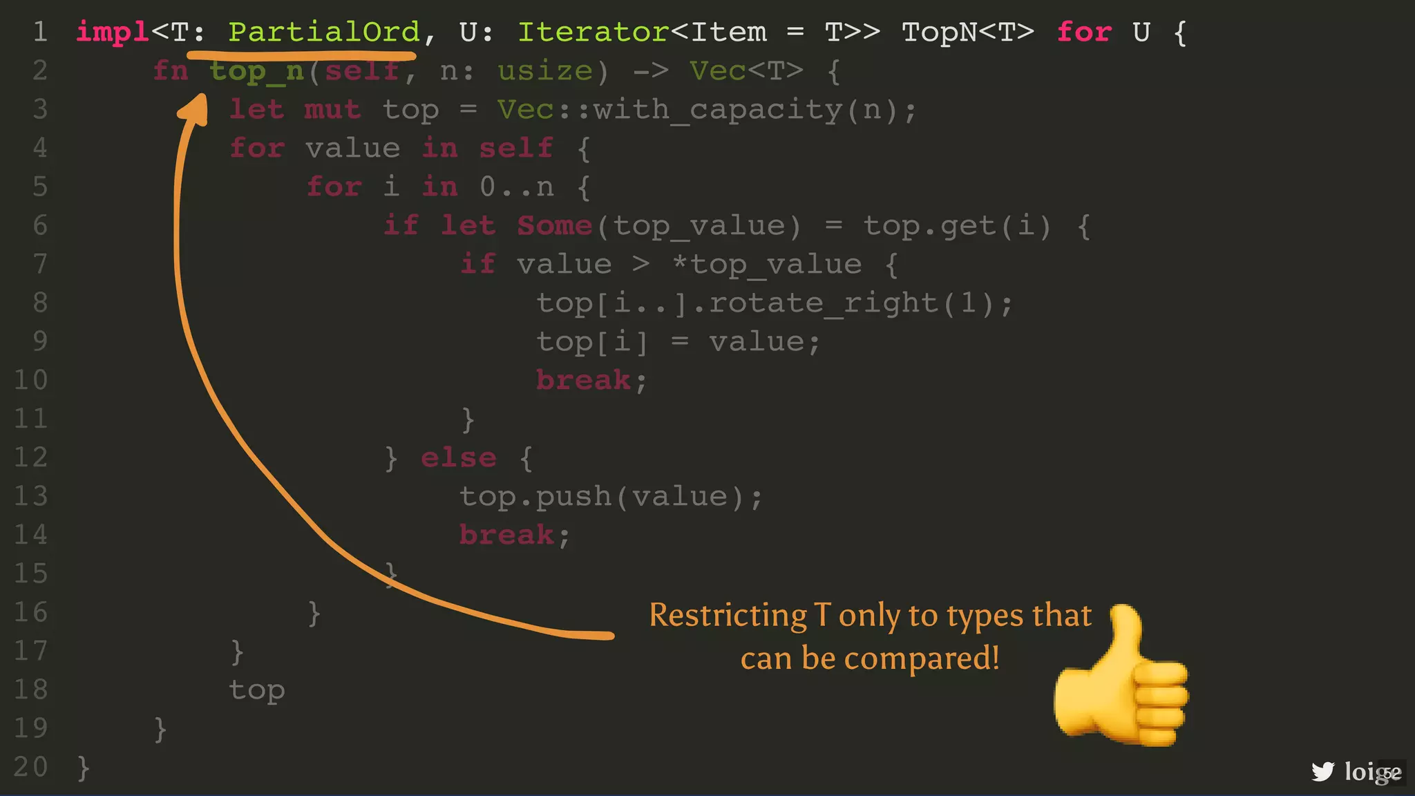 impl<T: PartialOrd, U: Iterator<Item = T>> TopN<T> for U { 1 fn top_n(self, n: usize) -> Vec<T> { 2 let mut top = Vec::with_capacity(n); 3 for value in self { 4 for i in 0..n { 5 if let Some(top_value) = top.get(i) { 6 if value > *top_value { 7 top[i..].rotate_right(1); 8 top[i] = value; 9 break; 10 } 11 } else { 12 top.push(value); 13 break; 14 } 15 } 16 } 17 top 18 } 19 } 20 loige Restricting T only to types that can be compared! 👍 52 