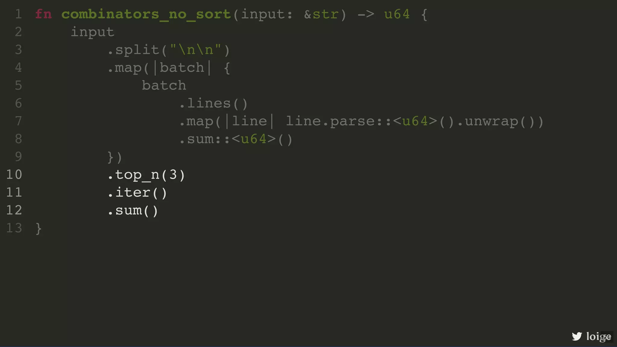 fn combinators_no_sort(input: &str) -> u64 { input .split("nn") .map(|batch| { batch .lines() .map(|line| line.parse::<u64>().unwrap()) .sum::<u64>() }) .top_n(3) .iter() .sum() } 1 2 3 4 5 6 7 8 9 10 11 12 13 .top_n(3) .iter() .sum() fn combinators_no_sort(input: &str) -> u64 { 1 input 2 .split("nn") 3 .map(|batch| { 4 batch 5 .lines() 6 .map(|line| line.parse::<u64>().unwrap()) 7 .sum::<u64>() 8 }) 9 10 11 12 } 13 loige 53 