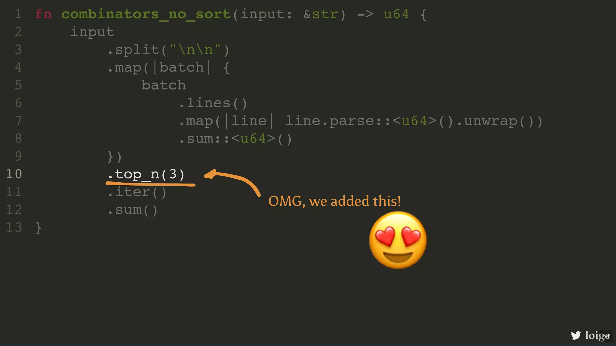 .top_n(3) fn combinators_no_sort(input: &str) -> u64 { 1 input 2 .split("nn") 3 .map(|batch| { 4 batch 5 .lines() 6 .map(|line| line.parse::<u64>().unwrap()) 7 .sum::<u64>() 8 }) 9 10 .iter() 11 .sum() 12 } 13 loige 😍 OMG, we added this! 54 
