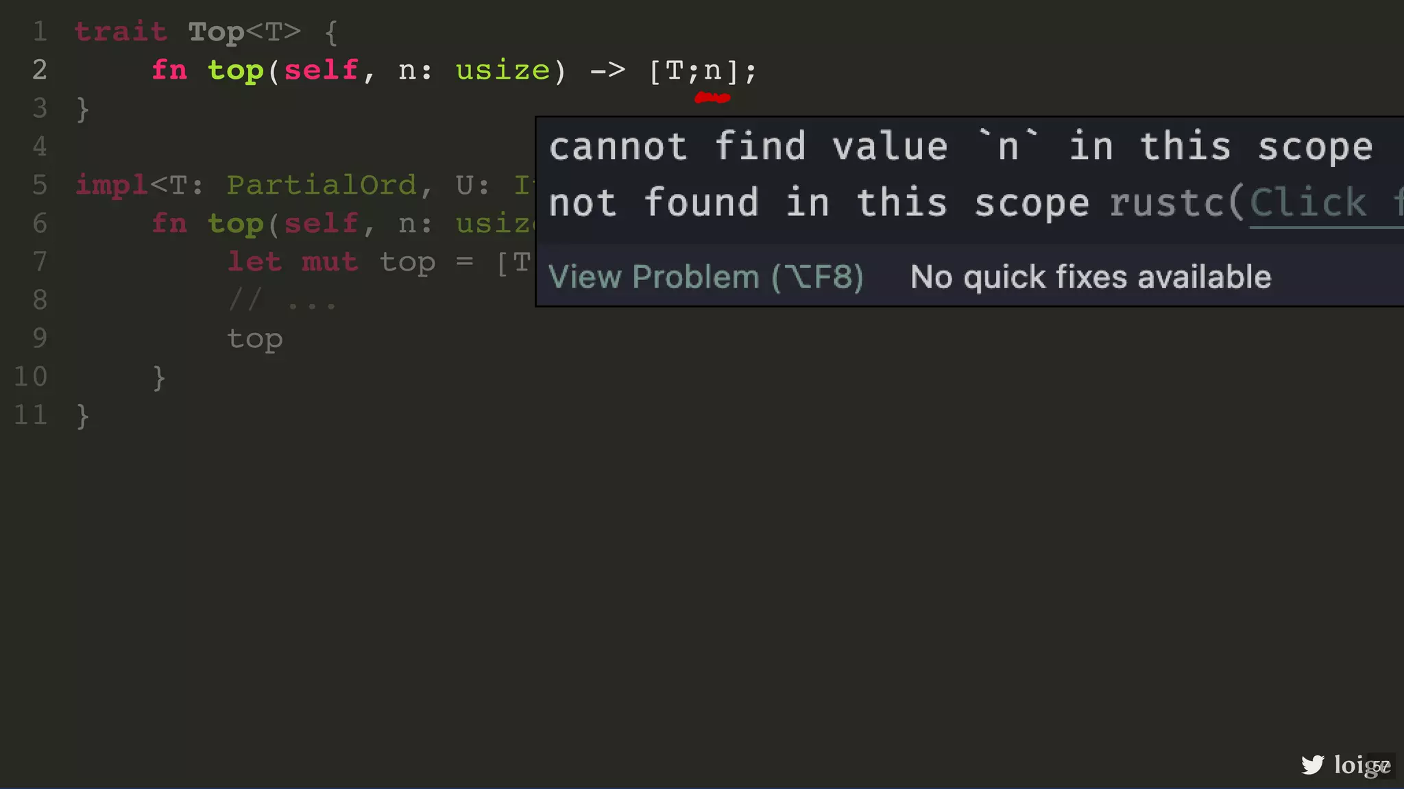 trait Top<T> { fn top(self, n: usize) -> [T;n]; } impl<T: PartialOrd, U: Iterator<Item = T>> Top<T> for U { fn top(self, n: usize) -> [T;n] { let mut top = [T;n]; // ... top } } 1 2 3 4 5 6 7 8 9 10 11 fn top(self, n: usize) -> [T;n]; trait Top<T> { 1 2 } 3 4 impl<T: PartialOrd, U: Iterator<Item = T>> Top<T> for U { 5 fn top(self, n: usize) -> [T;n] { 6 let mut top = [T;n]; 7 // ... 8 top 9 } 10 } 11 loige 57 