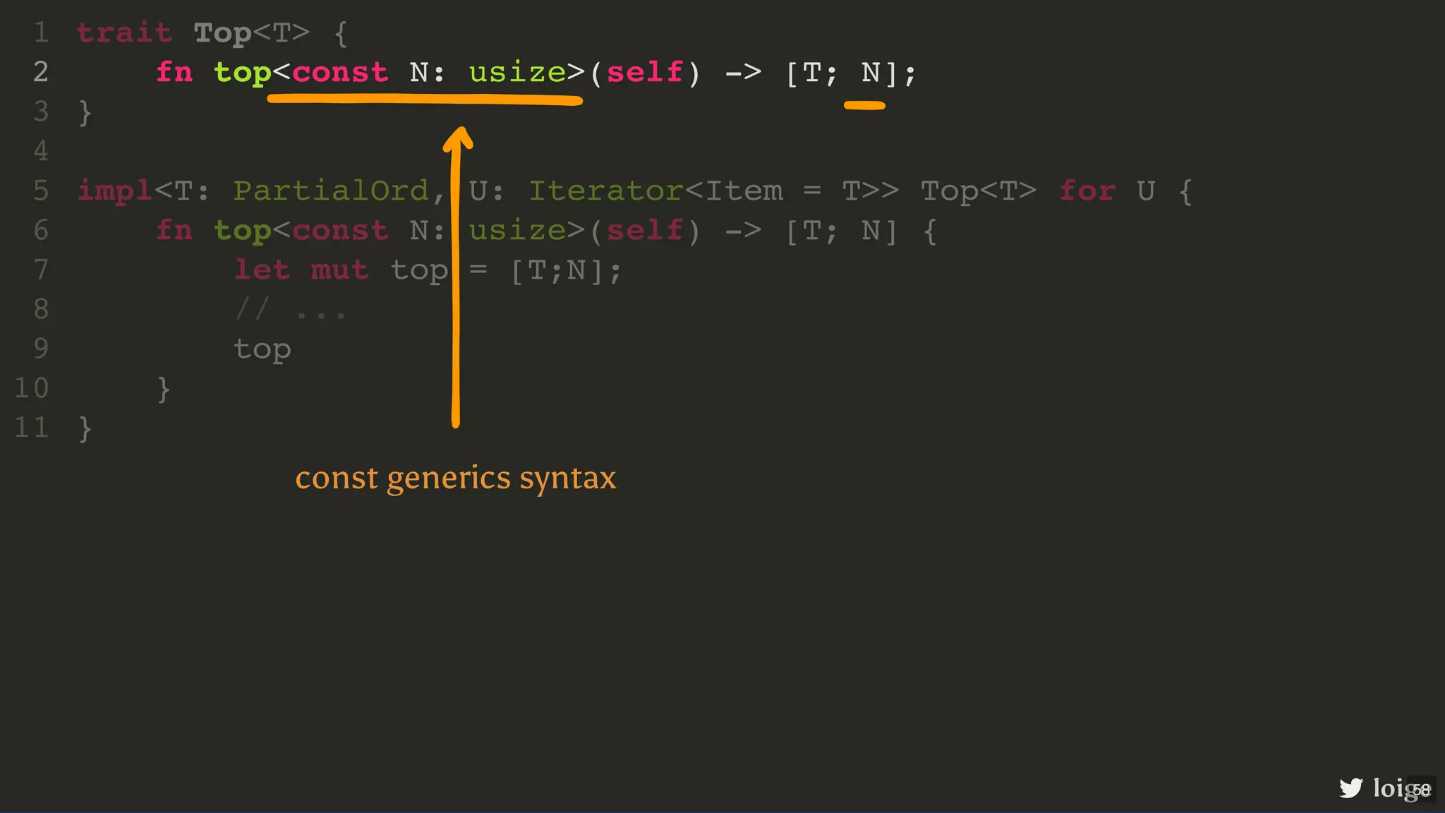 fn top<const N: usize>(self) -> [T; N]; trait Top<T> { 1 2 } 3 4 impl<T: PartialOrd, U: Iterator<Item = T>> Top<T> for U { 5 fn top<const N: usize>(self) -> [T; N] { 6 let mut top = [T;N]; 7 // ... 8 top 9 } 10 } 11 loige const generics syntax 58 