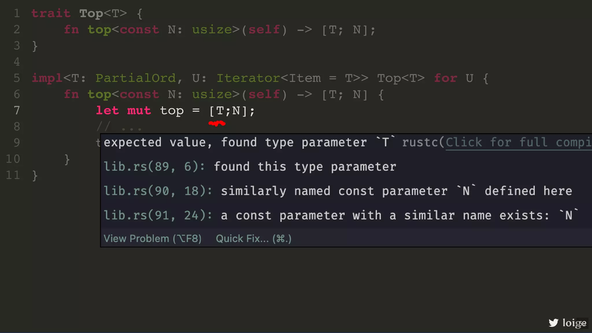 let mut top = [T;N]; trait Top<T> { 1 fn top<const N: usize>(self) -> [T; N]; 2 } 3 4 impl<T: PartialOrd, U: Iterator<Item = T>> Top<T> for U { 5 fn top<const N: usize>(self) -> [T; N] { 6 7 // ... 8 top 9 } 10 } 11 loige 59 