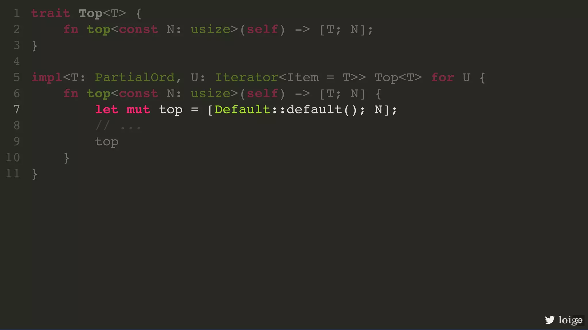 let mut top = [Default::default(); N]; trait Top<T> { 1 fn top<const N: usize>(self) -> [T; N]; 2 } 3 4 impl<T: PartialOrd, U: Iterator<Item = T>> Top<T> for U { 5 fn top<const N: usize>(self) -> [T; N] { 6 7 // ... 8 top 9 } 10 } 11 loige 60 