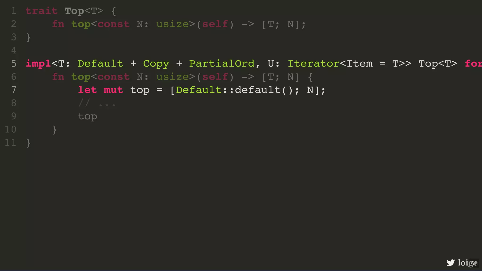 impl<T: Default + Copy + PartialOrd, U: Iterator<Item = T>> Top<T> for let mut top = [Default::default(); N]; trait Top<T> { 1 fn top<const N: usize>(self) -> [T; N]; 2 } 3 4 5 fn top<const N: usize>(self) -> [T; N] { 6 7 // ... 8 top 9 } 10 } 11 loige 61 