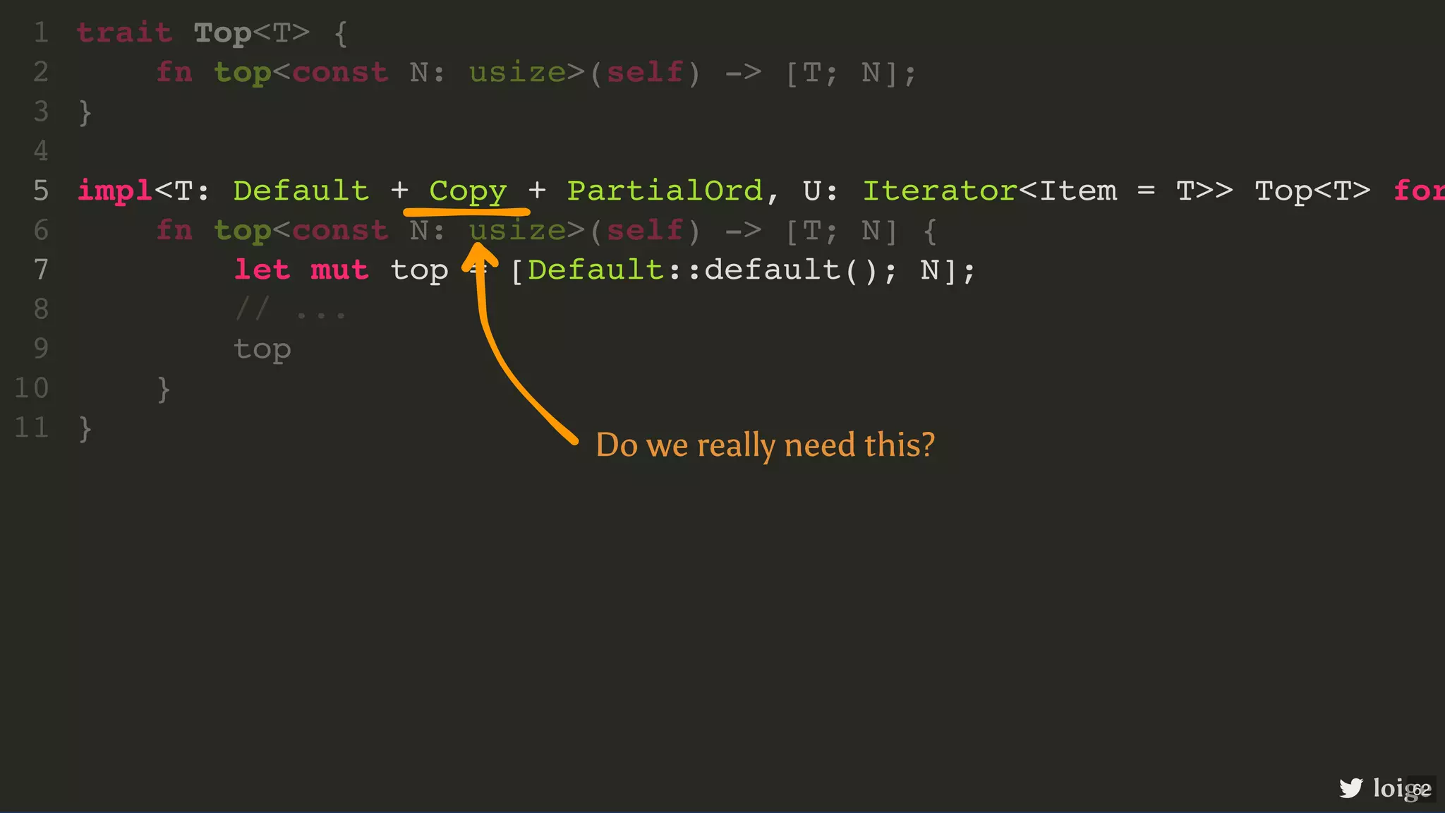 impl<T: Default + Copy + PartialOrd, U: Iterator<Item = T>> Top<T> for let mut top = [Default::default(); N]; trait Top<T> { 1 fn top<const N: usize>(self) -> [T; N]; 2 } 3 4 5 fn top<const N: usize>(self) -> [T; N] { 6 7 // ... 8 top 9 } 10 } 11 loige Do we really need this? 62 