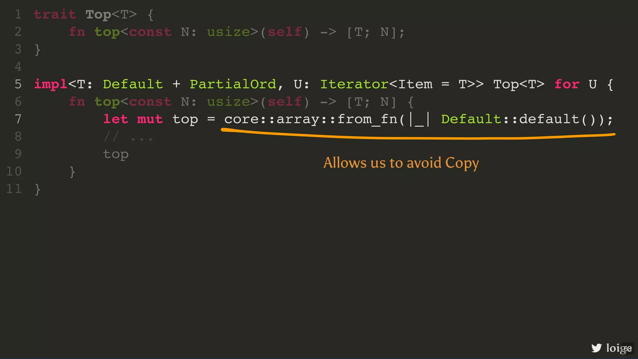 impl<T: Default + PartialOrd, U: Iterator<Item = T>> Top<T> for U { let mut top = core::array::from_fn(|_| Default::default()); trait Top<T> { 1 fn top<const N: usize>(self) -> [T; N]; 2 } 3 4 5 fn top<const N: usize>(self) -> [T; N] { 6 7 // ... 8 top 9 } 10 } 11 loige Allows us to avoid Copy 63 