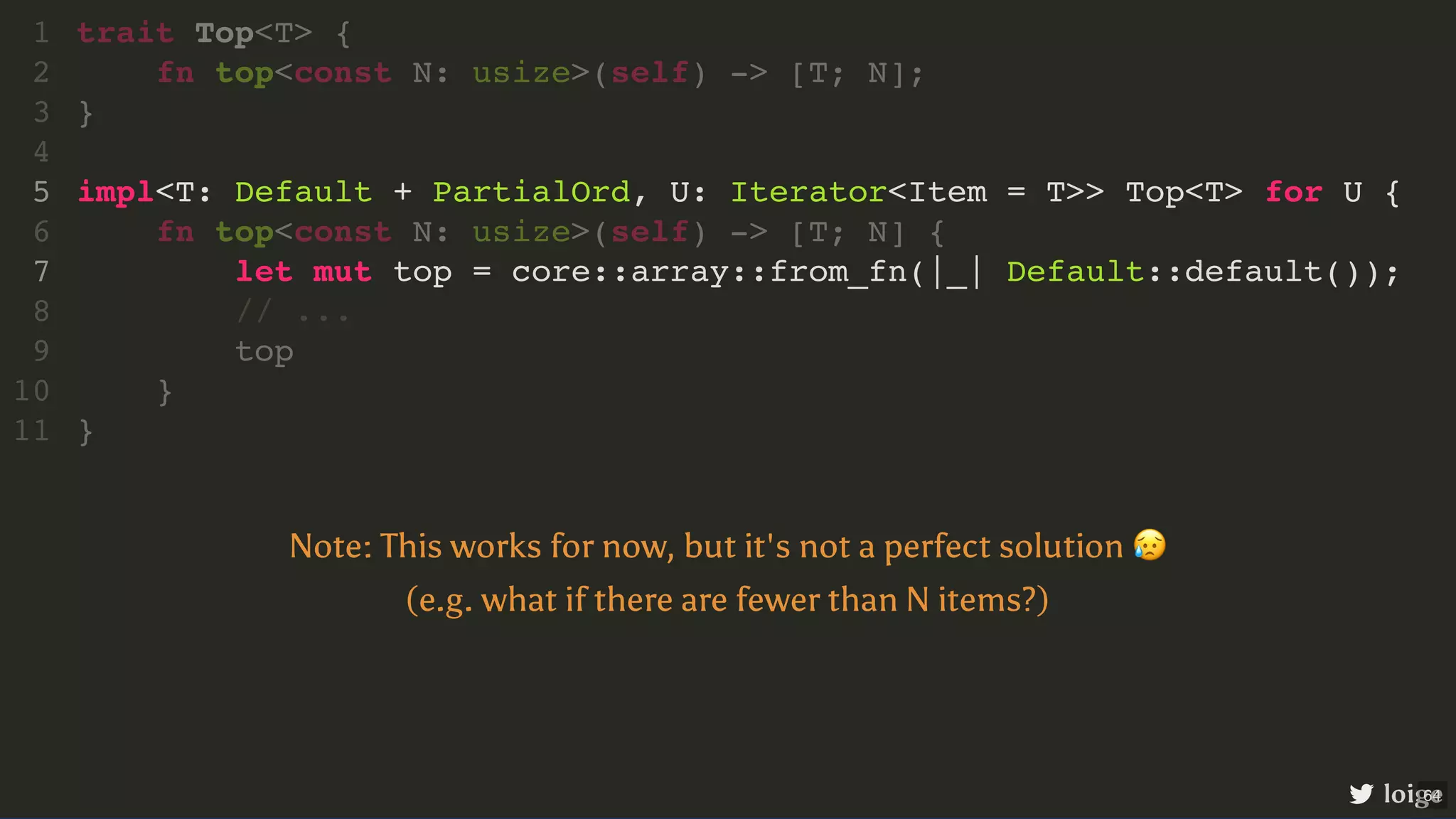 impl<T: Default + PartialOrd, U: Iterator<Item = T>> Top<T> for U { let mut top = core::array::from_fn(|_| Default::default()); trait Top<T> { 1 fn top<const N: usize>(self) -> [T; N]; 2 } 3 4 5 fn top<const N: usize>(self) -> [T; N] { 6 7 // ... 8 top 9 } 10 } 11 loige Note: This works for now, but it's not a perfect solution 😥 (e.g. what if there are fewer than N items?) 64 
