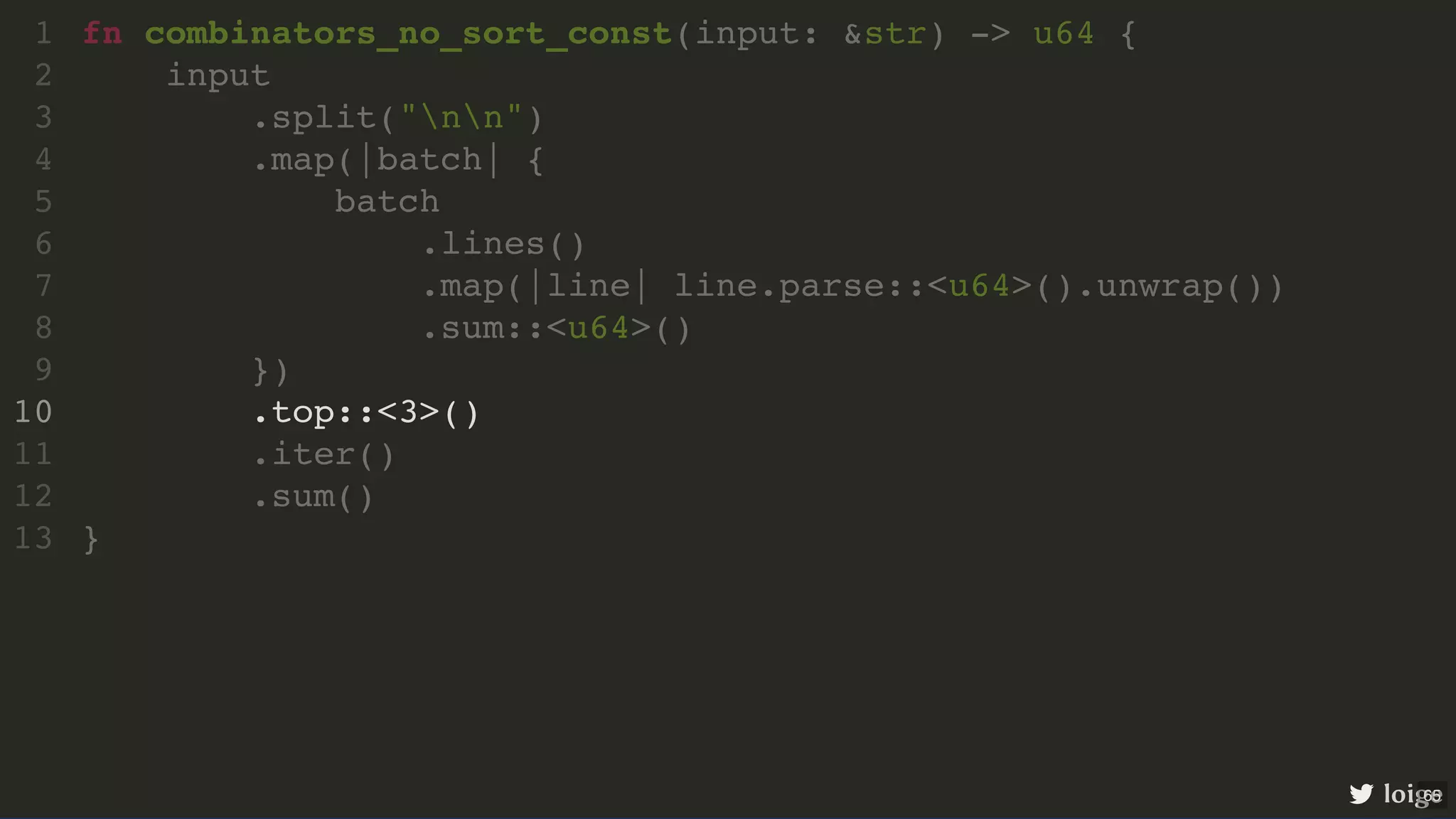 fn combinators_no_sort_const(input: &str) -> u64 { input .split("nn") .map(|batch| { batch .lines() .map(|line| line.parse::<u64>().unwrap()) .sum::<u64>() }) .top::<3>() .iter() .sum() } 1 2 3 4 5 6 7 8 9 10 11 12 13 .top::<3>() fn combinators_no_sort_const(input: &str) -> u64 { 1 input 2 .split("nn") 3 .map(|batch| { 4 batch 5 .lines() 6 .map(|line| line.parse::<u64>().unwrap()) 7 .sum::<u64>() 8 }) 9 10 .iter() 11 .sum() 12 } 13 loige 65 