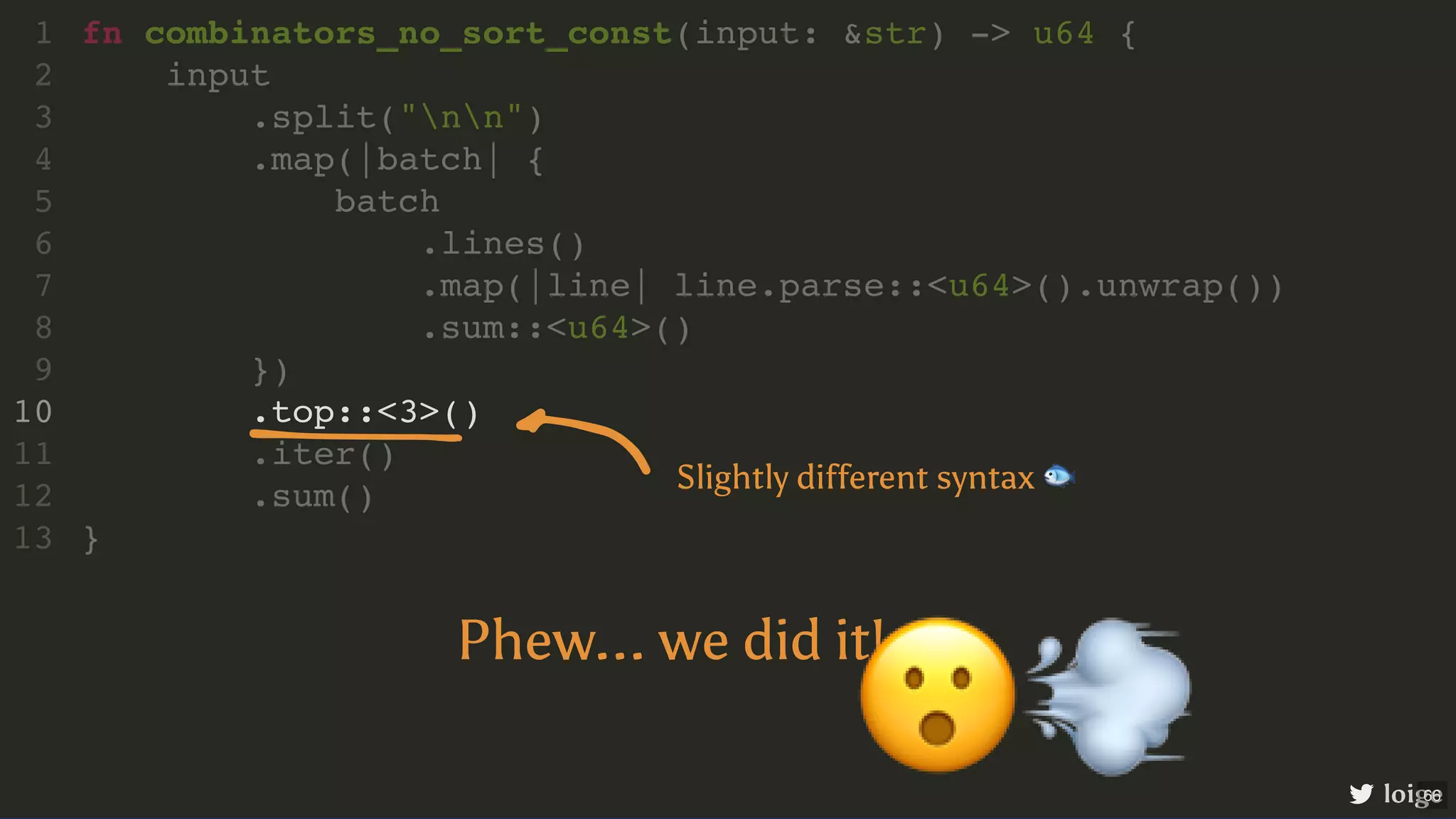 .top::<3>() fn combinators_no_sort_const(input: &str) -> u64 { 1 input 2 .split("nn") 3 .map(|batch| { 4 batch 5 .lines() 6 .map(|line| line.parse::<u64>().unwrap()) 7 .sum::<u64>() 8 }) 9 10 .iter() 11 .sum() 12 } 13 loige Slightly different syntax 🐟 Phew... we did it! 😮💨 66 