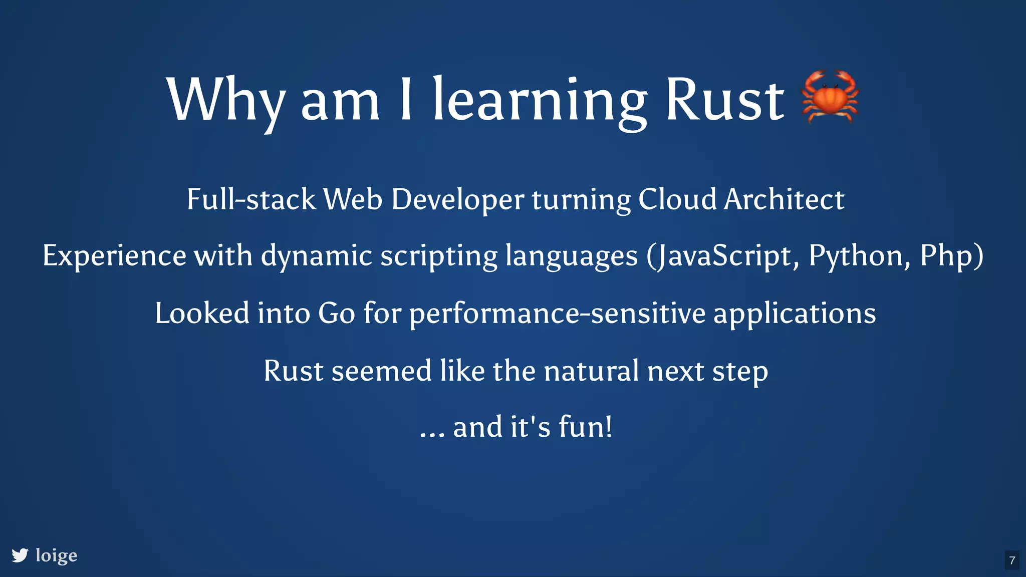 Why am I learning Rust 🦀 Full-stack Web Developer turning Cloud Architect loige Experience with dynamic scripting languages (JavaScript, Python, Php) Looked into Go for performance-sensitive applications Rust seemed like the natural next step ... and it's fun! 7 