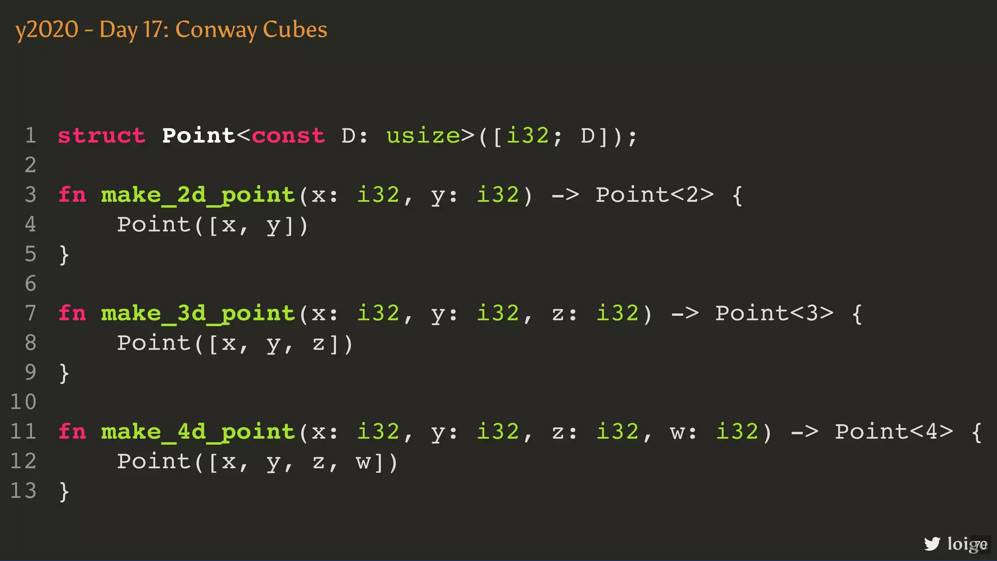 struct Point<const D: usize>([i32; D]); fn make_2d_point(x: i32, y: i32) -> Point<2> { Point([x, y]) } fn make_3d_point(x: i32, y: i32, z: i32) -> Point<3> { Point([x, y, z]) } fn make_4d_point(x: i32, y: i32, z: i32, w: i32) -> Point<4> { Point([x, y, z, w]) } 1 2 3 4 5 6 7 8 9 10 11 12 13 struct Point<const D: usize>([i32; D]); 1 2 fn make_2d_point(x: i32, y: i32) -> Point<2> { 3 Point([x, y]) 4 } 5 6 fn make_3d_point(x: i32, y: i32, z: i32) -> Point<3> { 7 Point([x, y, z]) 8 } 9 10 fn make_4d_point(x: i32, y: i32, z: i32, w: i32) -> Point<4> { 11 Point([x, y, z, w]) 12 } 13 struct Point<const D: usize>([i32; D]); fn make_2d_point(x: i32, y: i32) -> Point<2> { Point([x, y]) } 1 2 3 4 5 6 fn make_3d_point(x: i32, y: i32, z: i32) -> Point<3> { 7 Point([x, y, z]) 8 } 9 10 fn make_4d_point(x: i32, y: i32, z: i32, w: i32) -> Point<4> { 11 Point([x, y, z, w]) 12 } 13 struct Point<const D: usize>([i32; D]); fn make_3d_point(x: i32, y: i32, z: i32) -> Point<3> { Point([x, y, z]) } 1 2 fn make_2d_point(x: i32, y: i32) -> Point<2> { 3 Point([x, y]) 4 } 5 6 7 8 9 10 fn make_4d_point(x: i32, y: i32, z: i32, w: i32) -> Point<4> { 11 Point([x, y, z, w]) 12 } 13 struct Point<const D: usize>([i32; D]); fn make_4d_point(x: i32, y: i32, z: i32, w: i32) -> Point<4> { Point([x, y, z, w]) } 1 2 fn make_2d_point(x: i32, y: i32) -> Point<2> { 3 Point([x, y]) 4 } 5 6 fn make_3d_point(x: i32, y: i32, z: i32) -> Point<3> { 7 Point([x, y, z]) 8 } 9 10 11 12 13 struct Point<const D: usize>([i32; D]); fn make_2d_point(x: i32, y: i32) -> Point<2> { Point([x, y]) } fn make_3d_point(x: i32, y: i32, z: i32) -> Point<3> { Point([x, y, z]) } fn make_4d_point(x: i32, y: i32, z: i32, w: i32) -> Point<4> { Point([x, y, z, w]) } 1 2 3 4 5 6 7 8 9 10 11 12 13 y2020 - Day 17: Conway Cubes loige 70 