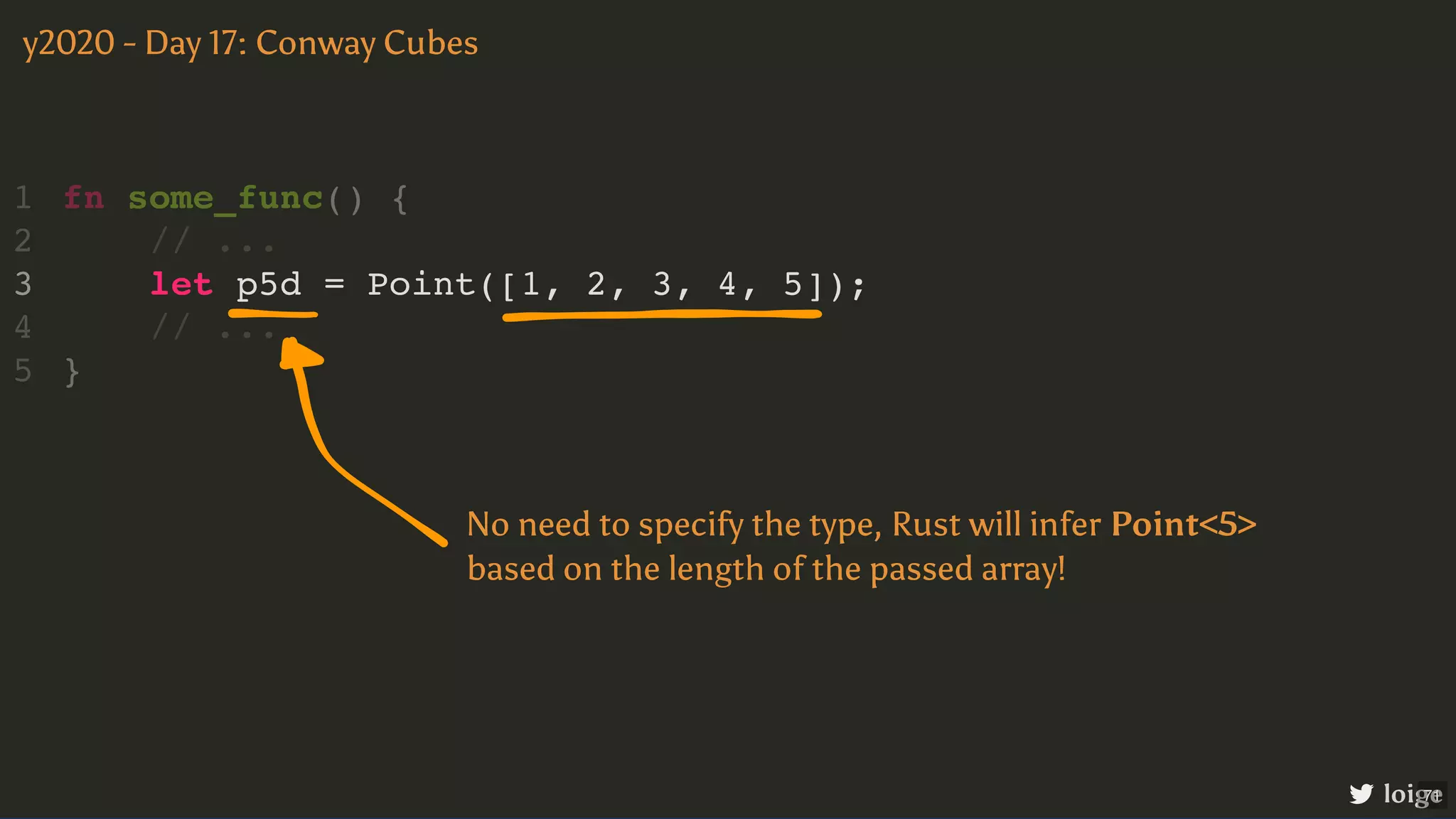 let p5d = Point([1, 2, 3, 4, 5]); fn some_func() { 1 // ... 2 3 // ... 4 } 5 y2020 - Day 17: Conway Cubes loige No need to specify the type, Rust will infer Point<5> based on the length of the passed array! 71 