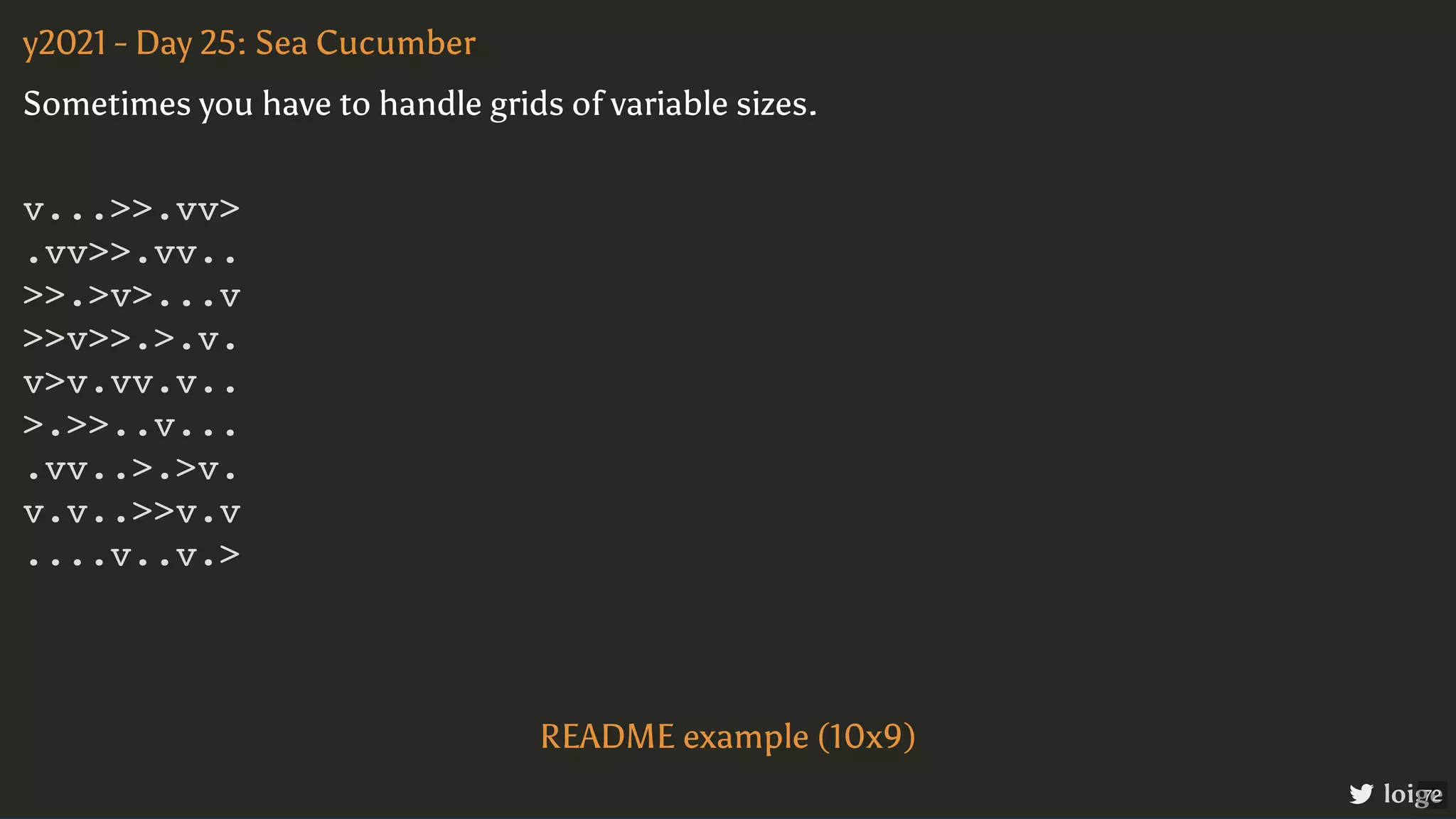 v...>>.vv> .vv>>.vv.. >>.>v>...v >>v>>.>.v. v>v.vv.v.. >.>>..v... .vv..>.>v. v.v..>>v.v ....v..v.> y2021 - Day 25: Sea Cucumber loige Sometimes you have to handle grids of variable sizes. README example (10x9) 72 